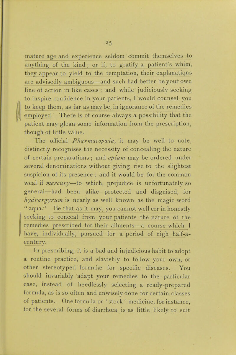 mature age and experience seldom commit themselves to anything of the kind ; or if, to gratify a patient's whim, they appear to yield to the temptation, their explanations are advisedly ambiguous—and such had better be your own line of action in like cases ; and while judiciously seeking to inspire confidence in your patients, I would counsel you to keep them, as far as maybe, in ignorance of the remedies employed. There is of course always a possibility that the patient may glean some information from the prescription, though of little value. The official Pharmacopoeia^ it may be well to note, distinctly recognises the necessity of concealing the nature of certain preparations ; and opium may be ordered under several denominations without giving rise to the slightest suspicion of its presence ; and it would be for the common weal if mercury—to which, prejudice is unfortunately so general—had been alike protected and disguised, for hydrargyrum is nearly as well known as the magic word  aqua. Be that as it may, you cannot well err in honestly seeking conceal from your patients the nature of the remedies prescribed for their ailments—a course which I have, individually, pursued for a period of nigh half-a- century. In prescribing, it is a bad and injudicious habit to adopt a routine practice, and slavishly to follow your own, or other stereotyped formulae for specific diseases. You should invariably adapt your remedies to the particular case, instead of heedlessly selecting a ready-prepared formula, as is so often and unwisely done for certain classes of patients. One formula or ' stock ' medicine, for instance, for the several forms of diarrhoea is as little likely to suit