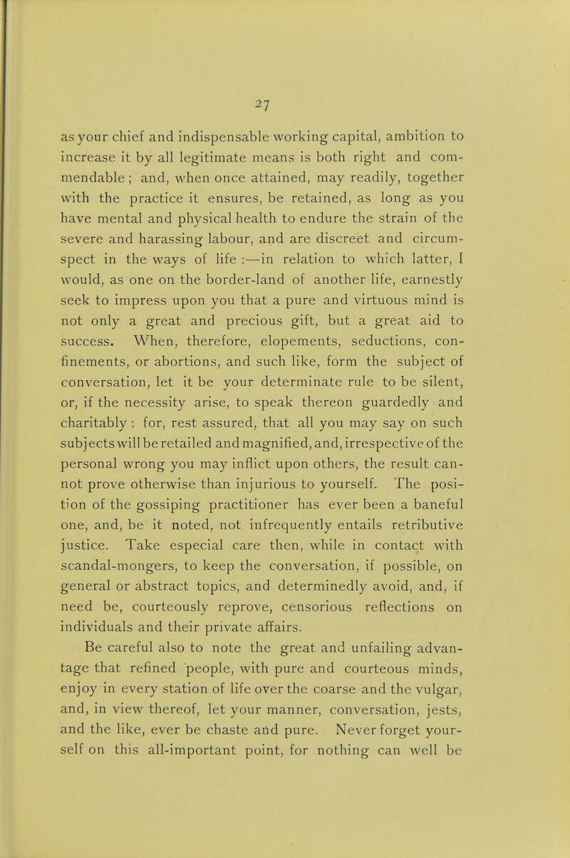 as your chief and indispensable working capital, ambition to increase it by all legitimate means is both right and com- mendable ; and, when once attained, may readily, together with the practice it ensures, be retained, as long as you have mental and physical health to endure the strain of the severe and harassing labour, and are discreet and circum- spect in the ways of life :—in relation to which latter, I would, as one on the border-land of another life, earnestly seek to impress upon you that a pure and virtuous mind is not only a great and precious gift, but a great aid to success. When, therefore, elopements, seductions, con- finements, or abortions, and such like, form the subject of conversation, let it be your determinate rule to be silent, or, if the necessity arise, to speak thereon guardedly and charitably : for, rest assured, that all you may say on such subj ects will be retailed and magnified, and, irrespective of the personal wrong you may inflict upon others, the result can- not prove otherwise than injurious to yourself. The posi- tion of the gossiping practitioner has ever been a baneful one, and, be it noted, not infrequently entails retributive justice. Take especial care then, while in contact with scandal-mongers, to keep the conversation, if possible, on general or abstract topics, and determinedly avoid, and, if need be, courteously reprove, censorious reflections on individuals and their private affairs. Be careful also to note the great and unfailing advan- tage that refined people, with pure and courteous minds, enjoy in every station of life over the coarse and the vulgar, and, in view thereof, let your manner, conversation, jests, and the like, ever be chaste and pure. Never forget your- self on this all-important point, for nothing can well be