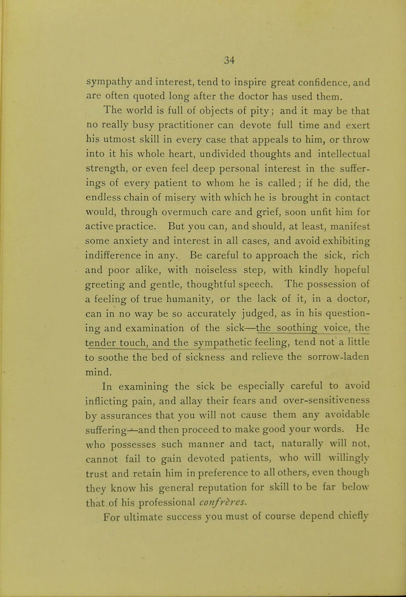 sympathy and interest, tend to inspire great confidence, and are often quoted long after the doctor has used them. The world is full of objects of pity; and it may be that no really busy practitioner can devote full time and exert his utmost skill in every case that appeals to him, or throw into it his whole heart, undivided thoughts and intellectual strength, or even feel deep personal interest in the suffer- ings of every patient to whom he is called; if he did, the endless chain of misery with which he is brought in contact would, through overmuch care and grief, soon unfit him for active practice. But you can, and should, at least, manifest some anxiety and interest in all cases, and avoid exhibiting indifference in any. Be careful to approach the sick, rich and poor alike, with noiseless step, with kindly hopeful greeting and gentle, thoughtful speech. The possession of a feeling of true humanity, or the lack of it, in a doctor, can in no way be so accurately judged, as in his question- ing and examination of the sick—the soothing voice, the tender touch, and the sympathetic feeling, tend not a little to soothe the bed of sickness and relieve the sorrow-laden mind. In examining the sick be especially careful to avoid inflicting pain, and allay their fears and over-sensitiveness by assurances that you will not cause them any avoidable suffering—and then proceed to make good your words. He who possesses such manner and tact, naturally will not, cannot fail to gain devoted patients, who will willingly trust and retain him in preference to all others, even though they know his general reputation for skill to be far below that of his professional confreres. For ultimate success you must of course depend chiefly