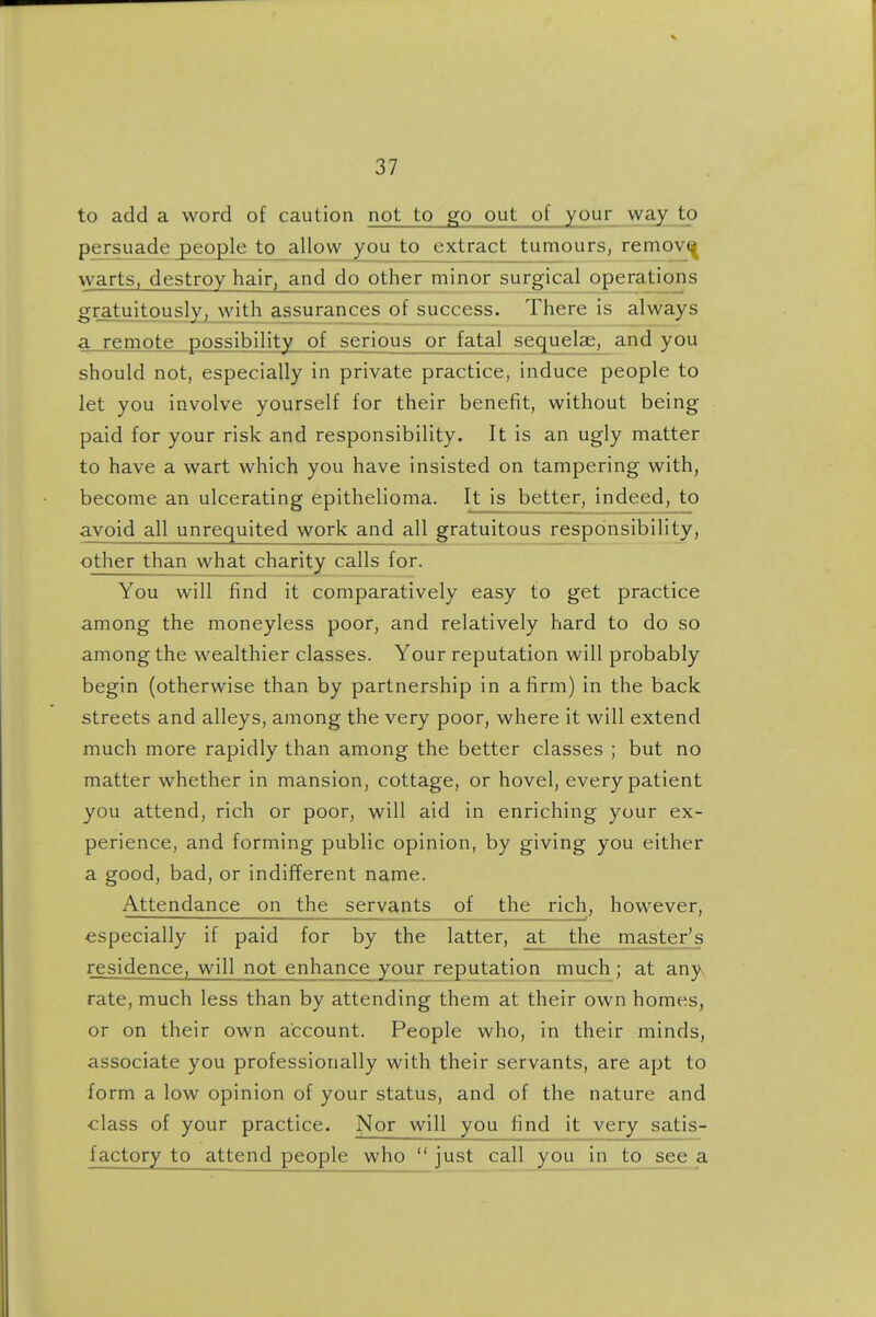to add a word of caution not to go out of your way to persuade people to allow you to extract tumours, remov^ warts, destroy hair, and do other minor surgical operations gr_atuitously, with assurances of success. There is always a remote possibility of serious or fatal sequelae, and you should not, especially in private practice, induce people to let you involve yourself for their benefit, without being paid for your risk and responsibility. It is an ugly matter to have a wart which you have insisted on tampering with, become an ulcerating epithelioma. It is better, indeed, to avoid all unrequited work and all gratuitous responsibility, other than what charity calls for. You will find it comparatively easy to get practice among the moneyless poor, and relatively hard to do so among the wealthier classes. Your reputation will probably begin (otherwise than by partnership in a firm) in the back streets and alleys, among the very poor, where it will extend much more rapidly than among the better classes ; but no matter whether in mansion, cottage, or hovel, every patient you attend, rich or poor, will aid in enriching your ex- perience, and forming public opinion, by giving you either a good, bad, or indifferent name. Attendance on the servants of the rich, however, especially if paid for by the latter, at the master's residence, will not enhance your reputation much ; at any rate, much less than by attending them at their own homes, or on their own account. People who, in their minds, associate you professionally with their servants, are apt to form a low opinion of your status, and of the nature and class of your practice. Nor will you find it very satis- factory to attend people who  just call you in to see a