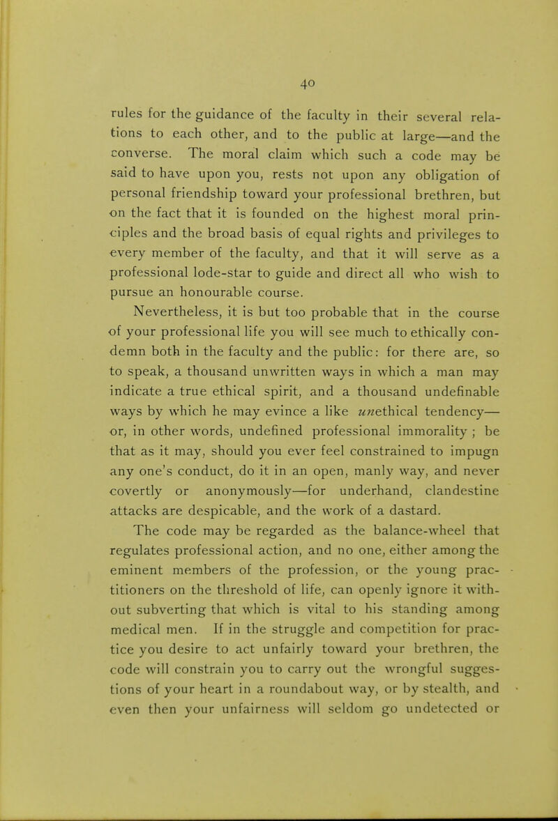 rules for the guidance of the faculty in their several rela- tions to each other, and to the public at large—and the converse. The moral claim which such a code may be said to have upon you, rests not upon any obligation of personal friendship toward your professional brethren, but on the fact that it is founded on the highest moral prin- ciples and the broad basis of equal rights and privileges to every member of the faculty, and that it will serve as a professional lode-star to guide and direct all who wish to pursue an honourable course. Nevertheless, it is but too probable that in the course of your professional life you will see much to ethically con- demn both in the faculty and the public: for there are, so to speak, a thousand unwritten ways in which a man may indicate a true ethical spirit, and a thousand undefinable ways by which he may evince a like unethical tendency— or, in other words, undefined professional immorality ; be that as it may, should you ever feel constrained to impugn any one's conduct, do it in an open, manly way, and never covertly or anonymously—for underhand, clandestine attacks are despicable, and the work of a dastard. The code may be regarded as the balance-wheel that regulates professional action, and no one, either among the eminent members of the profession, or the young prac- titioners on the threshold of life, can openly ignore it with- out subverting that which is vital to his standing among medical men. If in the struggle and competition for prac- tice you desire to act unfairly toward your brethren, the code will constrain you to carry out the wrongful sugges- tions of your heart in a roundabout way, or by stealth, and even then your unfairness will seldom go undetected or