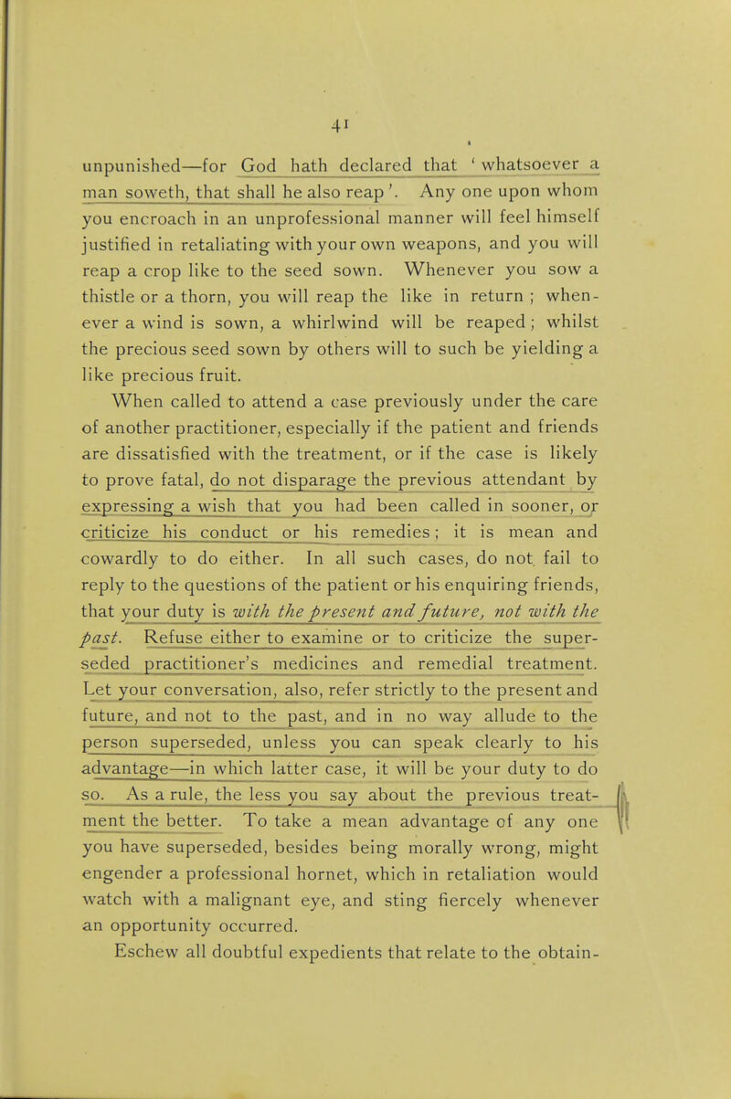 unpunished—for God hath declared that ' whatsoever a man soweth, that shall he also reap '. Any one upon whom you encroach in an unprofessional manner will feel himself justified in retaliating with your own weapons, and you will reap a crop like to the seed sown. Whenever you sow a thistle or a thorn, you will reap the like in return ; when- ever a wind is sown, a whirlwind will be reaped; whilst the precious seed sown by others will to such be yielding a like precious fruit. When called to attend a case previously under the care of another practitioner, especially if the patient and friends are dissatisfied with the treatment, or if the case is likely to prove fatal, do not disparage the previous attendant by expressing a wish that you had been called in sooner, or criticize his conduct or his remedies; it is mean and cowardly to do either. In all such cases, do not fail to reply to the questions of the patient or his enquiring friends, that your duty is uoith tJic present and future, not with the past. Refuse either to examine or to criticize the super- seded practitioner's medicines and remedial treatment. Let your conversation, also, refer strictly to the present and future, and not to the past, and in no way allude to the person superseded, unless you can speak clearly to his advantage—in which latter case, it will be your duty to do so. As a rule, the less you say about the previous treat- ment the better. To take a mean advantage of any one you have superseded, besides being morally wrong, might engender a professional hornet, which in retaliation would watch with a malignant eye, and sting fiercely whenever an opportunity occurred. Eschew all doubtful expedients that relate to the obtain-