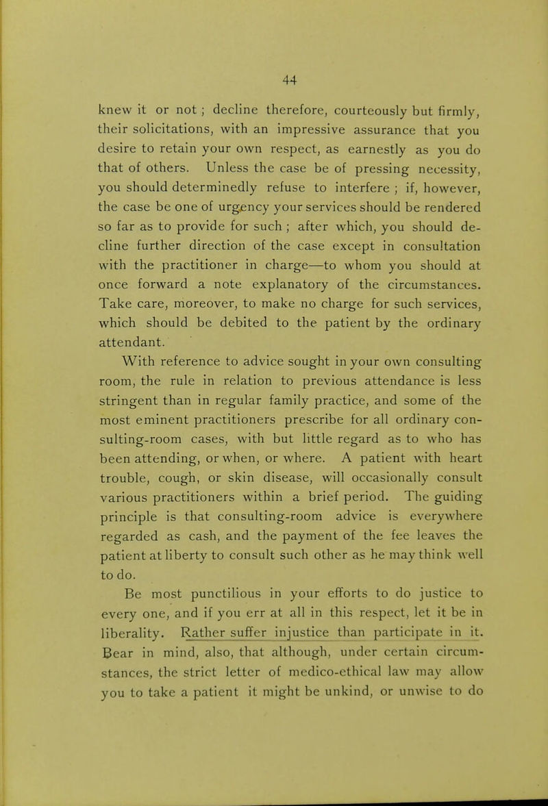 knew it or not ; decline therefore, courteously but firmly, their solicitations, with an impressive assurance that you desire to retain your own respect, as earnestly as you do that of others. Unless the case be of pressing necessity, you should determinedly refuse to interfere ; if, however, the case be one of urgency your services should be rendered so far as to provide for such ; after which, you should de- cline further direction of the case except in consultation with the practitioner in charge—to whom you should at once forward a note explanatory of the circumstances. Take care, moreover, to make no charge for such services, which should be debited to the patient by the ordinary attendant. With reference to advice sought in your own consulting room, the rule in relation to previous attendance is less stringent than in regular family practice, and some of the most eminent practitioners prescribe for all ordinary con- sulting-room cases, with but little regard as to who has been attending, or when, or where. A patient with heart trouble, cough, or skin disease, will occasionally consult various practitioners within a brief period. The guiding principle is that consulting-room advice is everywhere regarded as cash, and the payment of the fee leaves the patient at liberty to consult such other as he may think well to do. Be most punctilious in your efforts to do justice to every one, and if you err at all in this respect, let it be in liberality. Rather suffer injustice than participate in it. Bear in mind, also, that although, under certain circum- stances, the strict letter of medico-ethical law may allow you to take a patient it might be unkind, or unwise to do