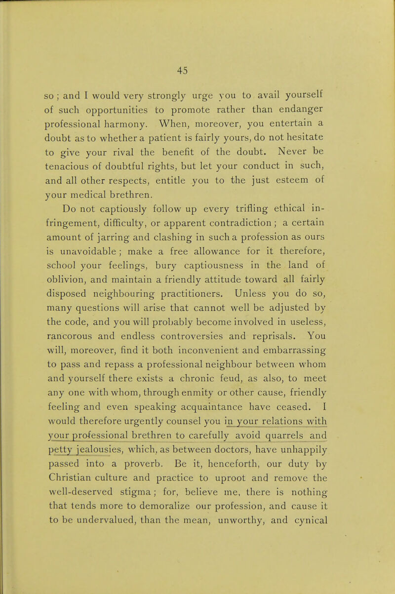 so ; and I would very strongly urge you to avail yourself of such opportunities to promote rather than endanger professional harmony. When, moreover, you entertain a doubt as to whether a patient is fairly yours, do not hesitate to give your rival the benefit of the doubt. Never be tenacious of doubtful rights, but let your conduct in such, and all other respects, entitle you to the just esteem of your medical brethren. Do not captiously follow up every trifling ethical in- fringement, difficulty, or apparent contradiction ; a certain amount of jarring and clashing in such a profession as ours is unavoidable ; make a free allowance for it therefore, school your feelings, bury captiousness in the land of oblivion, and maintain a friendly attitude toward all fairly disposed neighbouring practitioners. Unless you do so, many questions will arise that cannot well be adjusted by the code, and you will probably become involved in useless, rancorous and endless controversies and reprisals. You will, moreover, find it both inconvenient and embarrassing to pass and repass a professional neighbour between whom and yourself there exists a chronic feud, as also, to meet any one with whom, through enmity or other cause, friendly feeling and even .speaking acquaintance have ceased. I would therefore urgently counsel you inj/jour relations with your professional brethren to carefully avoid quarrels and petty jealousies, which, as between doctors, have unhappily passed into a proverb. Be it, henceforth, our duty by Christian culture and practice to uproot and remove the well-deserved stigma; for, believe me, there is nothing that tends more to demoralize our profession, and cause it to be undervalued, than the mean, unworthy, and cynical