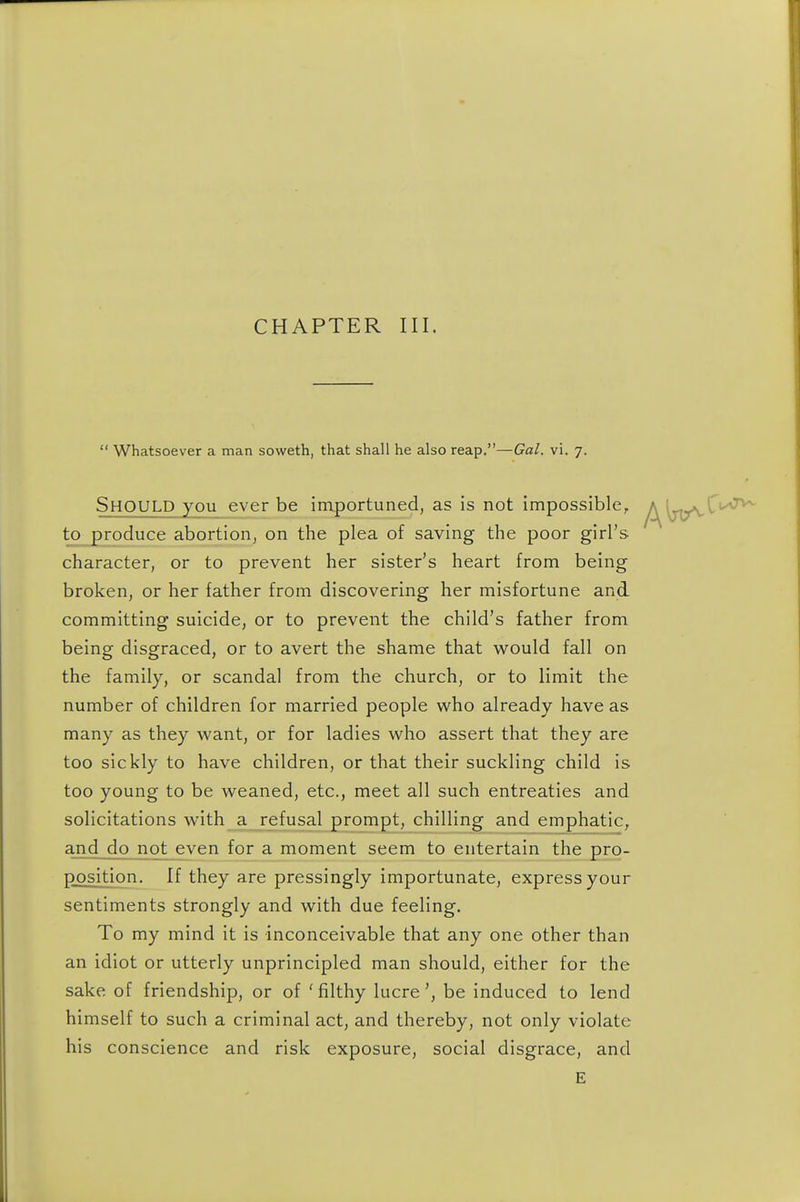 CHAPTER III.  Whatsoever a man soweth, that shall he also reap.—Gal. vi. 7. Should you ever be importuned, as is not impossible, yA^lj^^''^^ to produce abortion, on the plea of saving the poor girl's character, or to prevent her sister's heart from being broken, or her father from discovering her misfortune and committing suicide, or to prevent the child's father from being disgraced, or to avert the shame that would fall on the family, or scandal from the church, or to limit the number of children for married people who already have as many as they want, or for ladies who assert that they are too sickly to have children, or that their suckling child is too young to be weaned, etc., meet all such entreaties and solicitations with a refusal prompt, chilling and emphatic, and do not even for a moment seem to entertaiji_the pro- position. If they are pressingly importunate, express your sentiments strongly and with due feeling. To my mind it is inconceivable that any one other than an idiot or utterly unprincipled man should, either for the sake of friendship, or of ' filthy lucrebe induced to lend himself to such a criminal act, and thereby, not only violate his conscience and risk exposure, social disgrace, and E