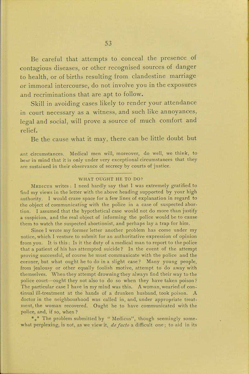 Be careful that attempts to conceal the presence of contagious diseases, or other recognised sources of danger to health, or of births resulting from clandestine marriage or immoral intercourse, do not involve you in the exposures and recriminations that are apt to follow. Skill in avoiding cases likely to render your attendance in court necessary as a witness, and such like annoyances, legal and social, will prove a source of much comfort and relief. Be the cause what it may, there can be little doubt but ant circumstances. Medical men will, moreover, do well, we think, to he-iv in mind that it is only under very exceptional circumstances that they are sustained in their observance of secrecy by courts of justice. WHAT OUGHT HE TO DO? Medicus writes : I need hardly say that I was extremely gratified to find my views in the letter with the above heading supported by your high authority. I would crave space for a few lines of explanation in regard to the object of communicating with the police in a case of suspected abor- tion. I assumed that the hypothetical case would not do more than justify a suspicion, and the real object of informing the police would be to cause them to watch the suspected abortionist, and perhaps lay a trap for him. Since I wrote my former letter another problem has come under my notice, which I venture to submit for an authoritative expression of opinion from you. It is this : Is it the duty of a medical man to report to the police that a patient of his has attempted suicide ? In the event of the attempt proving successful, of course he must communicate with the police and the coroner, but what ought he to do in a slight case ? Many young people, from jealousy or other equally foolish motive, attempt to do away with themselves. When they attempt drowning they always find their way to the police court—ought they not also to do so when they have taken poison ? The particular case I have in my mind was this. A woman, wearied of con- tinual ill-treatment at the hands of a drunken husband, took poison. A doctor in the neighbourhood was called in, and, under appropriate treat- ment, the woman recovered. Ought he to have communicated with the police, and, if so, when ? *^* The problem submitted by  Medicus, though seemingly some- what perplexing, is not, as we view it, de facto a difficult one; to aid in its