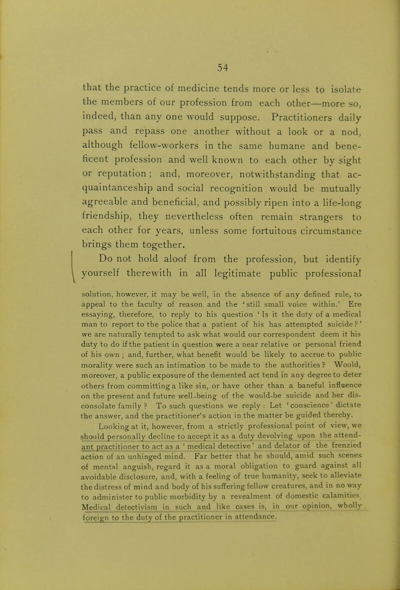 that the practice of medicine tends more or less to isolate the members of our profession from each other—more so, indeed, than any one would suppose. Practitioners daily- pass and repass one another without a look or a nod, although fellow-workers in the same humane and bene- ficent profession and well known to each other by sight or reputation; and, moreover, notwithstanding that ac- quaintanceship and social recognition would be mutually agreeable and beneficial, and possibly ripen into a life-long friendship, they nevertheless often remain strangers to each other for years, unless some fortuitous circumstance brings them together. Do not hold aloof from the profession, but identify yourself therewith in all legitimate public professional solution, however, it may be well, in the absence of any defined rule, to appeal to the faculty of reason and the 'still small voice within.' Ere essaying, therefore, to reply to his question ' Is it the duty of a medical man to report to the police that a patient of his has attempted suicide ?' we are naturally tempted to ask what would our correspondent deem it his duty to do if the patient in question were a near relative or personal friend of his own ; and, further, what benefit would be likely to accrue to public morality were such an intimation to be made to the authorities ? Would, moreover, a public exposure of the demented act tend in any degree to deter others from committing a like sin, or have other than a baneful influence on the present and future well-being of the would-be suicide and her dis- consolate family ? To such questions we reply: Let ' conscience' dictate the answer, and the practitioner's action in the matter be guided thereby. Looking at it, however, from a strictly professional point of view, we should personally decline to accept it as a duty devolving upon the attend- ant practitioner to actjis aj medical detective' and deiator of the frenzied action of an unhinged mind. Far better that he should, amid such scenes of mental anguish, regard it as a moral obligation to guard against all avoidable disclosure, and, with a feeling of true humanity, seek to alleviate the distress of mind and body of his suffering fellow creatures, and in no way to administer to public morbidity by a revealment of domestic calamities. Medical detectivism in such and like cases is, in our opinion, wholly foreign to the duty of the practitioner in attendance.