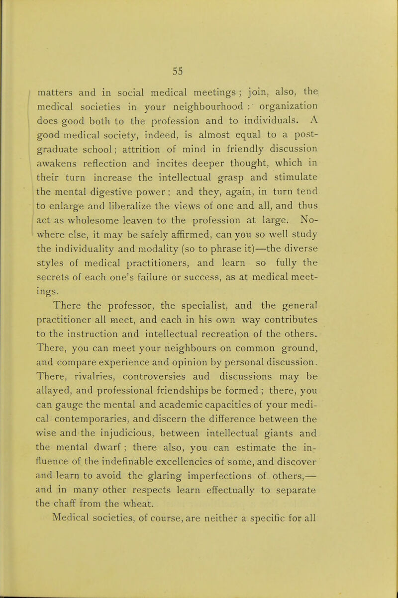 matters and in social medical meetings ; join, also, the medical societies in your neighbourhood: organization does good both to the profession and to individuals. A good medical society, indeed, is almost equal to a post- graduate school; attrition of mind in friendly discussion awakens reflection and incites deeper thought, which in their turn increase the intellectual grasp and stimulate the mental digestive power; and they, again, in turn tend to enlarge and liberalize the views of one and all, and thus act as wholesome leaven to the profession at large. No- where else, it may be safely affirmed, can you so well study the individuality and modality (so to phrase it)—the diverse styles of medical practitioners, and learn so fully the secrets of each one's failure or success, as at medical meet- ings. There the professor, the specialist, and the general practitioner all meet, and each in his own way contributes to the instruction and intellectual recreation of the others. There, you can meet your neighbours on common ground, and compare experience and opinion by personal discussion. There, rivalries, controversies aud discussions may be allayed, and professional friendships be formed; there, you can gauge the mental and academic capacities of your medi- cal contemporaries, and discern the difference between the wise and the injudicious, between intellectual giants and the mental dwarf ; there also, you can estimate the in- fluence of the indefinable excellencies of some, and discover and learn to avoid the glaring imperfections of others,— and in many other respects learn effectually to separate the chaff from the wheat. Medical societies, of course, are neither a specific for all