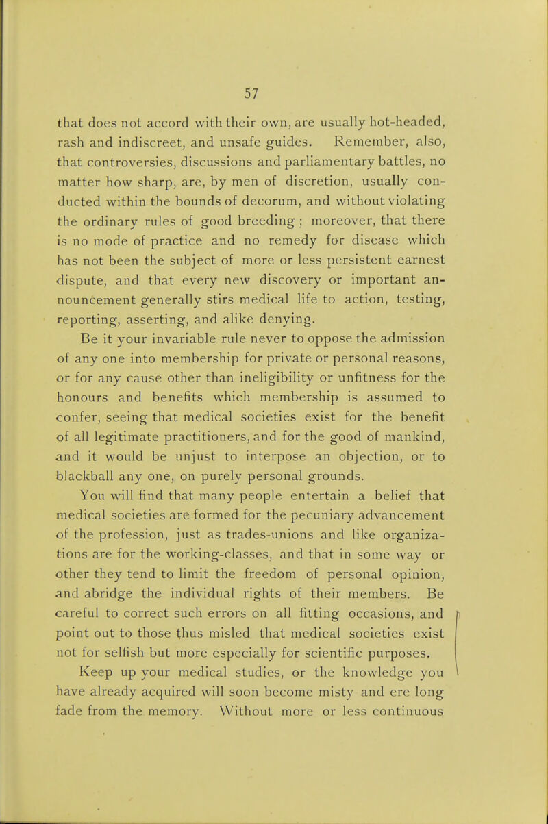 that does not accord with their own, are usually hot-headed, rash and indiscreet, and unsafe guides. Remember, also, that controversies, discussions and parliamentary battles, no matter how sharp, are, by men of discretion, usually con- ducted within the bounds of decorum, and without violating the ordinary rules of good breeding ; moreover, that there is no mode of practice and no remedy for disease which has not been the subject of more or less persistent earnest dispute, and that every new discovery or important an- nouncement generally stirs medical life to action, testing, reporting, asserting, and alike denying. Be it your invariable rule never to oppose the admission of any one into membership for private or personal reasons, or for any cause other than ineligibility or unfitness for the honours and benefits which membership is assumed to confer, seeing that medical societies exist for the benefit of all legitimate practitioners, and for the good of mankind, and it would be unjust to interpose an objection, or to blackball any one, on purely personal grounds. You will find that many people entertain a belief that medical societies are formed for the pecuniary advancement of the profession, just as trades-unions and like organiza- tions are for the working-classes, and that in some way or other they tend to limit the freedom of personal opinion, and abridge the individual rights of their members. Be careful to correct such errors on all fitting occasions, and point out to those thus misled that medical societies exist not for selfish but more especially for scientific purposes. Keep up your medical studies, or the knowledge you have already acquired will soon become misty and ere long fade from the memory. Without more or less continuous