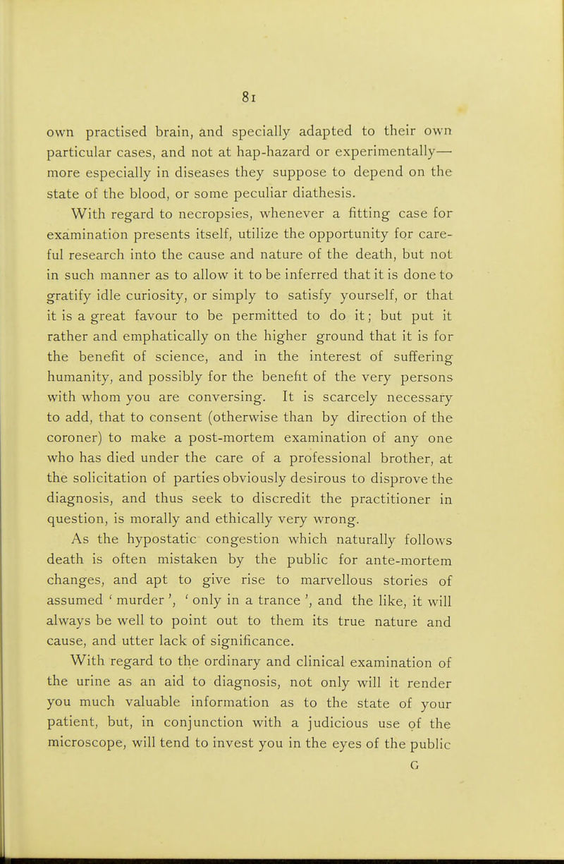 own practised brain, and specially adapted to their own particular cases, and not at hap-hazard or experimentally— more especially in diseases they suppose to depend on the state of the blood, or some peculiar diathesis. With regard to necropsies, whenever a fitting case for examination presents itself, utilize the opportunity for care- ful research into the cause and nature of the death, but not in such manner as to allow it to be inferred that it is done to gratify idle curiosity, or simply to satisfy yourself, or that it is a great favour to be permitted to do it; but put it rather and emphatically on the higher ground that it is for the benefit of science, and in the interest of suffering humanity, and possibly for the benefit of the very persons with whom you are conversing. It is scarcely necessary to add, that to consent (otherwise than by direction of the coroner) to make a post-mortem examination of any one who has died under the care of a professional brother, at the solicitation of parties obviously desirous to disprove the diagnosis, and thus seek to discredit the practitioner in question, is morally and ethically very wrong. As the hypostatic congestion which naturally follows death is often mistaken by the public for ante-mortem changes, and apt to give rise to marvellous stories of assumed ' murder ' only in a trance and the like, it will always be well to point out to them its true nature and cause, and utter lack of significance. With regard to the ordinary and clinical examination of the urine as an aid to diagnosis, not only will it render you much valuable information as to the state of your patient, but, in conjunction with a judicious use of the microscope, will tend to invest you in the eyes of the public G