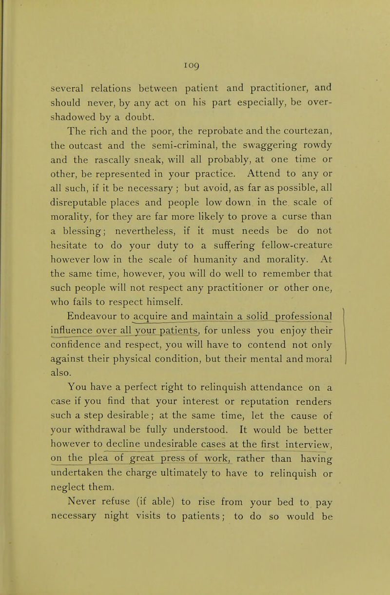 several relations between patient and practitioner, and should never, by any act on his part especially, be over- shadowed by a doubt. The rich and the poor, the reprobate and the courtezan, the outcast and the semi-criminal, the swaggering rowdy and the rascally sneak, will all probably, at one time or other, be represented in your practice. Attend to any or all such, if it be necessary ; but avoid, as far as possible, all disreputable places and people low down in the scale of morality, for they are far more likely to prove a curse than a blessing; nevertheless, if it must needs be do not hesitate to do your duty to a suffering fellow-creature however low in the scale of humanity and morality. At the same time, however, you will do well to remember that such people will not respect any practitioner or other one, who fails to respect himself. Endeavour to acquire and_ maintain a solid professional influence over all your patients, for unless you enjoy their confidence and respect, you will have to contend not only against their physical condition, but their mental and moral also. You have a perfect right to relinquish attendance on a case if you find that your interest or reputation renders such a step desirable; at the same time, let the cause of your withdrawal be fully understood. It would be better however to decline undesirable cases at the first interview, on the plea of great press of work, rather than having undertaken the charge ultimately to have to relinquish or neglect them. Never refuse (if able) to rise from your bed to pay necessary night visits to patients; to do so would be