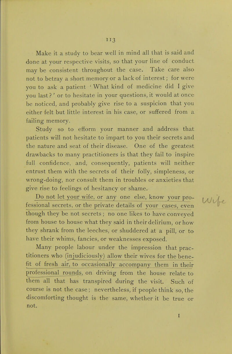Make it a study to bear well in mind all that is said and done at your respective visits, so that your line of conduct may be consistent throughout the case. Take care also not to betray a short memory or a lack of interest; for were you to ask a patient ' What kind of medicine did I give you last? ' or to hesitate in your questions, it would at once be noticed, and probably give rise to a suspicion that you either felt but little interest in his case, or suffered from a failing memory. Study so to efform your manner and address that patients will not hesitate to impart to you their secrets and the nature and seat of their disease. One of the greatest drawbacks to many practitioners is that they fail to inspire full confidence, and, consequently, patients will neither entrust them with the secrets of their folly, simpleness, or wrong-doing, nor consult them in troubles or anxieties that give rise to feelings of hesitancy or shame. Do not let your wife, or any one else, know your pro- fessional secrets, or the private details of your cases, evert though they be not secrets; no one likes to have conveyed from house to house what they said in their delirium, or how they shrank from the leeches, or shuddered at a pill, or tO' have their whims, fancies, or weaknesses exposed. Many people labour under the impression that prac- titioners who (injudiciously) allow their wives for the bene- fit of fresh air, to occasionally accompany them in their professional rounds, on driving from the house relate to them all that has transpired during the visit Such of course is not the case ; nevertheless, if people think so, the discomforting thought is the same, whether it be true or not. I