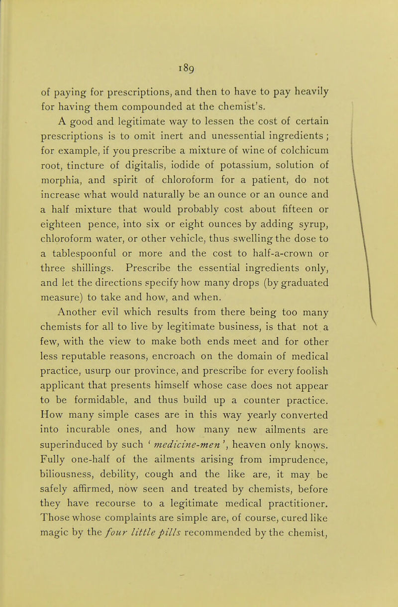 of paying for prescriptions, and then to have to pay heavily for having them compounded at the chemist's. A good and legitimate way to lessen the cost of certain prescriptions is to omit inert and unessential ingredients ; for example, if you prescribe a mixture of wine of colchicum root, tincture of digitalis, iodide of potassium, solution of morphia, and spirit of chloroform for a patient, do not increase what would naturally be an ounce or an ounce and a half mixture that would probably cost about fifteen or eighteen pence, into six or eight ounces by adding syrup, chloroform water, or other vehicle, thus swelling the dose to a tablespoonful or more and the cost to half-a-crown or three shillings. Prescribe the essential ingredients only, and let the directions specify how many drops (by graduated measure) to take and how, and when. Another evil which results from there being too many chemists for all to live by legitimate business, is that not a few, with the view to make both ends meet and for other less reputable reasons, encroach on the domain of medical practice, usurp our province, and prescribe for every foolish applicant that presents himself whose case does not appear to be formidable, and thus build up a counter practice. How many simple cases are in this way yearly converted into incurable ones, and how many new ailments are superinduced by such ' medicine-men heaven only knows. Fully one-half of the ailments arising from imprudence, biliousness, debility, cough and the like are, it may be safely affirmed, now seen and treated by chemists, before they have recourse to a legitimate medical practitioner. Those whose complaints are simple are, of course, cured like magic by the four little pills recommended by the chemist,