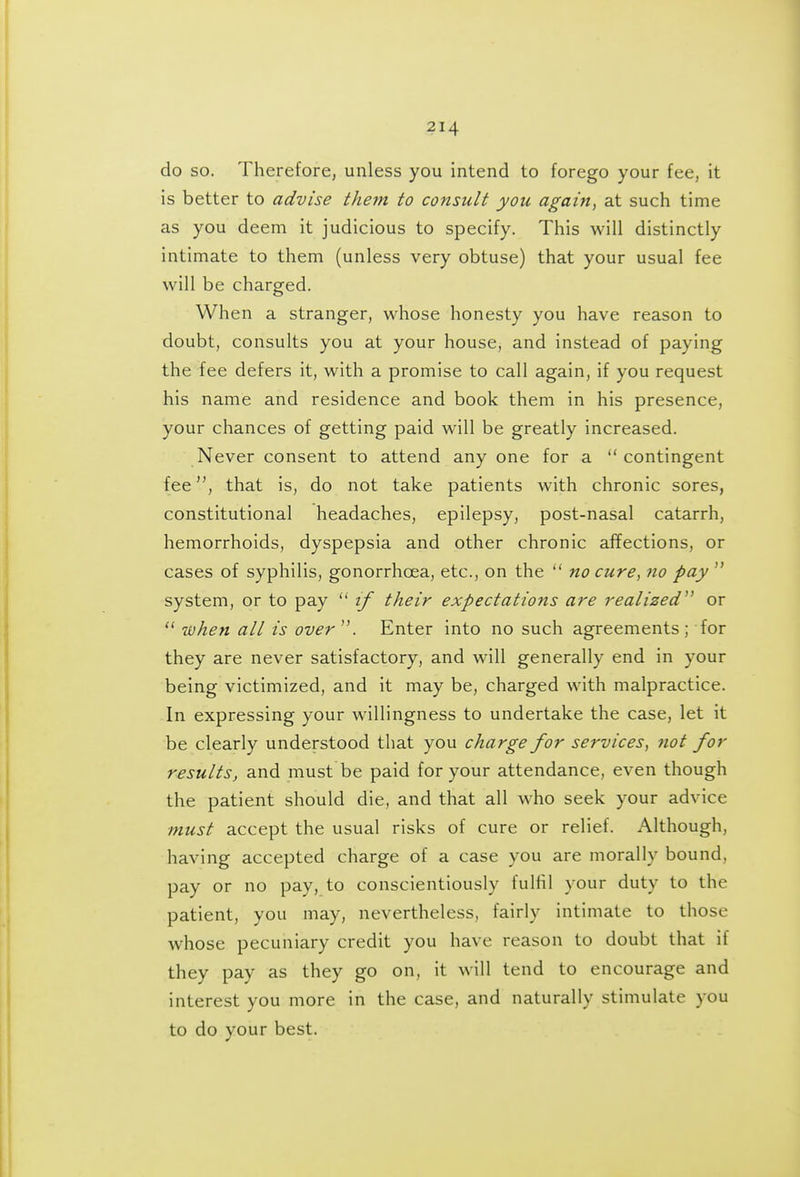 do so. ThereforCj unless you intend to forego your fee, it is better to advise them to consult you again, at such time as you deem it judicious to specify. This will distinctly intimate to them (unless very obtuse) that your usual fee will be charged. When a stranger, whose honesty you have reason to doubt, consults you at your house, and instead of paying the fee defers it, with a promise to call again, if you request his name and residence and book them in his presence, your chances of getting paid will be greatly increased. Never consent to attend any one for a contingent feethat is, do not take patients with chronic sores, constitutional headaches, epilepsy, post-nasal catarrh, hemorrhoids, dyspepsia and other chronic affections, or cases of syphilis, gonorrhoea, etc., on the  no cure, ?io pay  system, or to pay  if their expectations are realized or  when all is over . Enter into no such agreements ; for they are never satisfactory, and will generally end in your being victimized, and it may be, charged with malpractice. In expressing your willingness to undertake the case, let it be clearly understood that you charge for services, not for results, and must be paid for your attendance, even though the patient should die, and that all who seek your advice must accept the usual risks of cure or relief. Although, having accepted charge of a case you are morally bound, pay or no pay, to conscientiously fulfil your duty to the patient, you may, nevertheless, fairly intimate to those whose pecuniary credit you have reason to doubt that if they pay as they go on, it will tend to encourage and interest you more in the case, and naturally stimulate you to do your best.