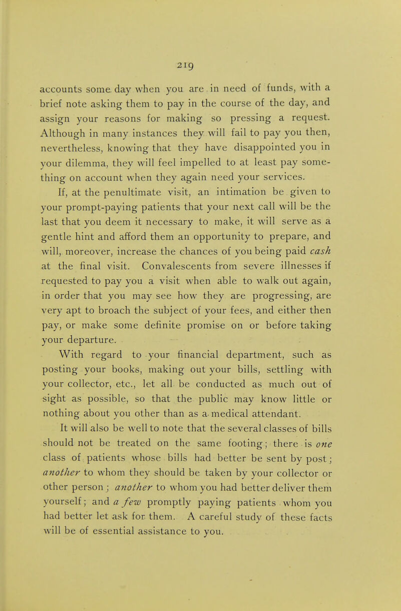 accounts some, day when you are in need of funds, with a brief note asking them to pay in the course of the day, and assign your reasons for making so pressing a request. Although in many instances they will fail to pay you then, nevertheless, knowing that they have disappointed you in your dilemma, they will feel impelled to at least pay some- thing on account when they again need your services. If, at the penultimate visit, an intimation be given to your prompt-paying patients that your next call will be the last that you deem it necessary to make, it will serve as a gentle hint and afford them an opportunity to prepare, and will, moreover, increase the chances of you being paid cash at the final visit. Convalescents from severe illnesses if requested to pay you a visit when able to walk out again, in order that you may see how they are progressing, are very apt to broach the subject of your fees, and either then pay, or make some definite promise on or before taking your departure. With regard to your financial department, such as posting your books, making out your bills, settling with your collector, etc., let all be conducted as much out of sight as possible, so that the public may know little or nothing about you other than as a- medical attendant. It will also be well to note that the several classes of bills should not be treated on the same footing; there is class of patients whose bills had better be sent by post; another to whom they should be taken by your collector or other person ; another to whom you had better deliver them yourself; and a few promptly paying patients whom you had better let ask for them. A careful study of these facts will be of essential assistance to you.