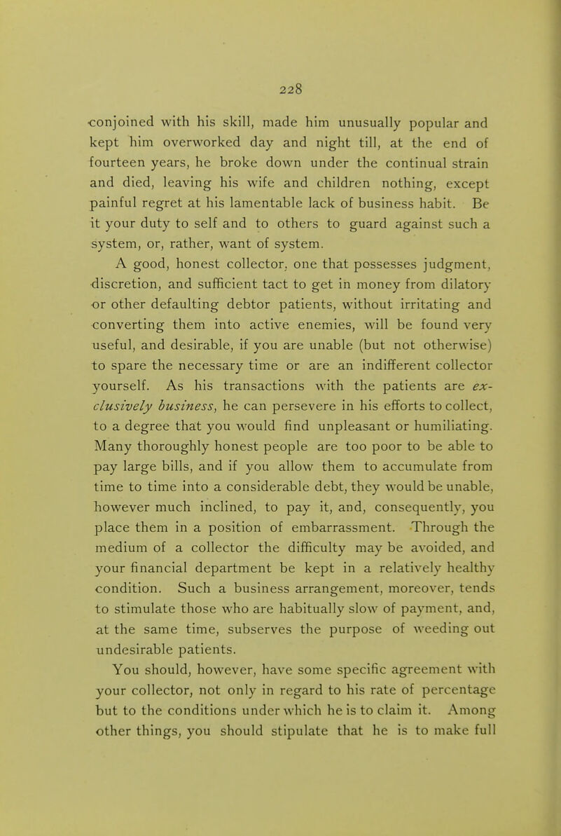•conjoined with his skill, made him unusually popular and kept him overworked day and night till, at the end of fourteen years, he broke down under the continual strain and died, leaving his wife and children nothing, except painful regret at his lamentable lack of business habit. Be it your duty to self and to others to guard against such a system, or, rather, want of system. A good, honest collector, one that possesses judgment, •discretion, and sufficient tact to get in money from dilatory or other defaulting debtor patients, without irritating and converting them into active enemies, will be found very useful, and desirable, if you are unable (but not otherwise) to spare the necessary time or are an indifferent collector yourself. As his transactions with the patients are ex- clusively business, he can persevere in his eflforts to collect, to a degree that you would find unpleasant or humiliating. Many thoroughly honest people are too poor to be able to pay large bills, and if you allow them to accumulate from time to time into a considerable debt, they would be unable, however much inclined, to pay it, and, consequently, you place them in a position of embarrassment. Through the medium of a collector the difficulty may be avoided, and your financial department be kept in a relatively healthy condition. Such a business arrangement, moreover, tends to stimulate those who are habitually slow of payment, and, at the same time, subserves the purpose of weeding out undesirable patients. You should, however, have some specific agreement with your collector, not only in regard to his rate of percentage but to the conditions under which he is to claim it. Among other things, you should stipulate that he is to make full