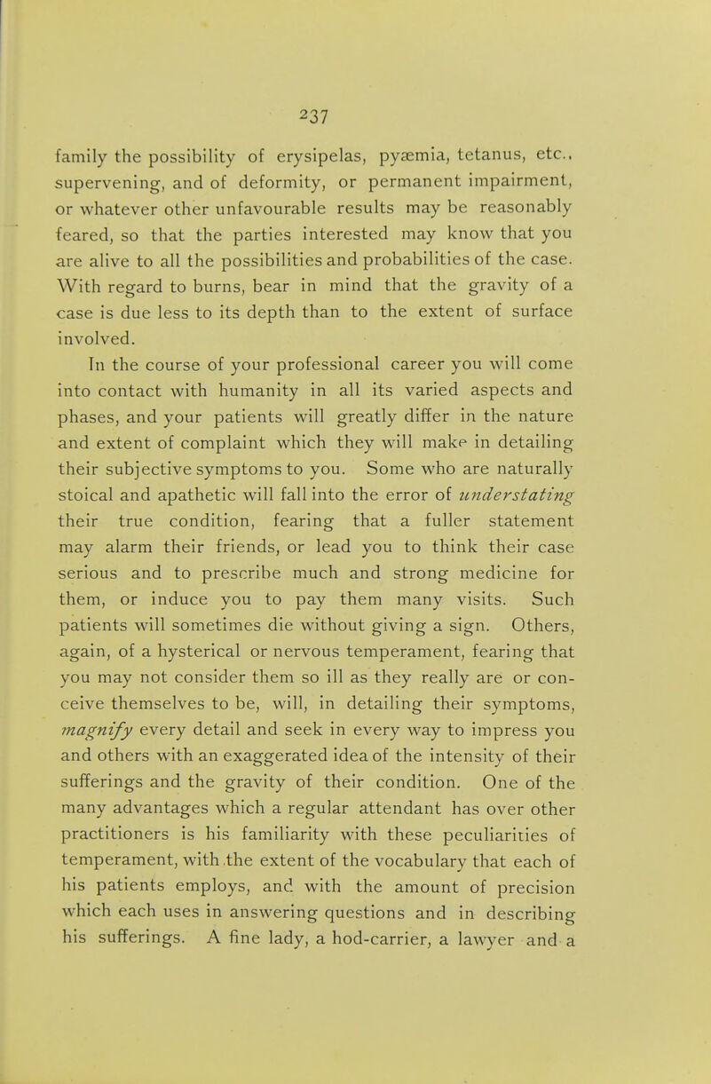 family the possibility of erysipelas, pyaemia, tetanus, etc.. supervening, and of deformity, or permanent impairment, or whatever other unfavourable results may be reasonably feared, so that the parties interested may know that you are alive to all the possibilities and probabilities of the case. With regard to burns, bear in mind that the gravity of a case is due less to its depth than to the extent of surface involved. Tn the course of your professional career you will come into contact with humanity in all its varied aspects and phases, and your patients will greatly differ in the nature and extent of complaint which they will make in detailing their subjective symptoms to you. Some who are naturally stoical and apathetic will fall into the error of understating their true condition, fearing that a fuller statement may alarm their friends, or lead you to think their case serious and to prescribe much and strong medicine for them, or induce you to pay them many visits. Such patients will sometimes die without giving a sign. Others, again, of a hysterical or nervous temperament, fearing that you may not consider them so ill as they really are or con- ceive themselves to be, will, in detailing their symptoms, magnify every detail and seek in every way to impress you and others with an exaggerated idea of the intensity of their sufferings and the gravity of their condition. One of the many advantages which a regular attendant has over other practitioners is his familiarity with these peculiarities of temperament, with .the extent of the vocabulary that each of his patients employs, and with the amount of precision which each uses in answering questions and in describing his sufferings. A fine lady, a hod-carrier, a lawyer and a