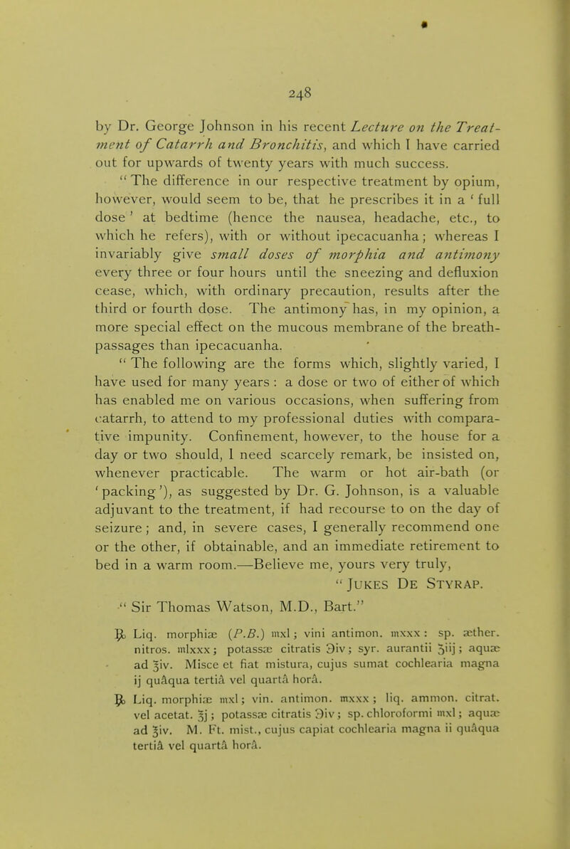 by Dr. George Johnson in his recent Lecture on the Treat- ment of Catarrh and Bronchitis, and which I have carried out for upwards of twenty years with much success. The difference in our respective treatment by opium, however, would seem to be, that he prescribes it in a ' full dose' at bedtime (hence the nausea, headache, etc., to which he refers), with or without ipecacuanha; whereas I invariably give small doses of morphia and antimony every three or four hours until the sneezing and defluxion cease, which, with ordinary precaution, results after the third or fourth dose. The antimony has, in my opinion, a more special effect on the mucous membrane of the breath- passages than ipecacuanha.  The following are the forms which, slightly varied, I have used for many years : a dose or two of either of which has enabled me on various occasions, when suffering from catarrh, to attend to my professional duties with compara- tive impunity. Confinement, however, to the house for a day or two should, 1 need scarcely remark, be insisted on, whenever practicable. The warm or hot air-bath (or 'packing'), as suggested by Dr. G. Johnson, is a valuable adjuvant to the treatment, if had recourse to on the day of seizure; and, in severe cases, I generally recommend one or the other, if obtainable, and an immediate retirement to bed in a warm room.—Believe me, yours very truly,  Jukes De Styrap. Sir Thomas Watson, M.D., Bart. ^ Liq. morphia; {P-B.) mxl; vini antimon. mxxx : sp. aether, nitros. mlxxx; potassa; citratis 3iv; syr. aurantii 5''j; aquae ad 3iv. Misce et fiat mistura, cujus sumat cochlearia magna ij qu^qua tertia vel quarts hora. 9) Liq. morphi.x mxl; vin. antimon. mxxx; liq. amnion, citrat. vel acetat. ; potassae citratis 3\v; sp. chloroformi mxl; aquze ad 5iv. M. Ft. mist., cujus capiat cochlearia magna ii quaqua tertii vel quarta. hora.