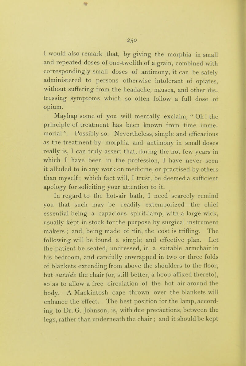 I would also remark that, by giving the morphia in small and repeated doses of one-twelfth of a grain, combined with correspondingly small doses of antimony, it can be safely administered to persons otherwise intolerant of opiates, without suffering from the headache, nausea, and other dis- tressing symptoms which so often follow a full dose of opium. Mayhap some of you will mentally exclaim,  Oh ! the principle of treatment has been known from time imme- morial . Possibly so. Nevertheless, simple and efificacious as the treatment by morphia and antimony in small doses really is, I can truly assert that, during the not few years in which I have been in the profession, I have never seen it alluded to in any work on medicine, or practised by others than myself; which fact will, I trust, be deemed a sufficient apology for soliciting your attention to it. In regard to the hot-air bath, I need scarcely remind you that such may be readily extemporized—the chief essential being a capacious spirit-lamp, Math a large wick, usually kept in stock for the purpose by surgical instrument makers ; and, being made of 'tin, the cost is trifling. The following will be found a simple and effective plan. Let the patient be seated, undressed, in a suitable armchair in his bedroom, and carefully enwrapped in two or three folds of blankets extending from above the shoulders to the floor, but outside the chair (or, still better, a hoop affixed thereto), so as to allow a free circulation of the hot air around the body. A Mackintosh cape thrown over the blankets will enhance the effect. The best position for the lamp, accord- ing to Dr. G. Johnson, is, with due precautions, between the legs, rather than underneath the chair ; and it should be kept