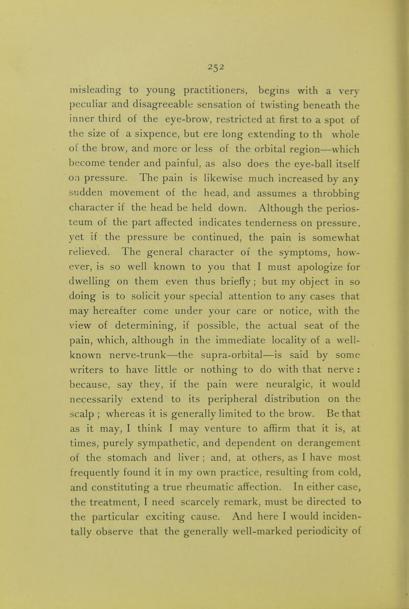 misleading to young practitioners, begins with a very peculiar and disagreeable sensation of twisting beneath the inner third of the eye-brow, restricted at first to a spot of the size of a sixpence, but ere long extending to th whole of the brow, and more or less of the orbital region—which become tender and painful, as also does the eye-ball itself Oil pressure. The pain is likewise much increased by any sudden movement of the head, and assumes a throbbing character if the head be held down. Although the perios- teum of the part affected indicates tenderness on pressure, yet if the pressure be continued, the pain is somewhat relieved. The general character of the symptoms, how- ever, is so well known to you that I must apologize for dwelling on them even thus briefly; but my object in so doing is to solicit your special attention to any cases that may hereafter come under your care or notice, with the view of determining, if possible, the actual seat of the pain, which, although in the immediate locality of a well- known nerve-trunk—the supra-orbital—is said by some writers to have little or nothing to do with that nerve : because, say they, if the pain were neuralgic, it would necessarily extend to its peripheral distribution on the scalp ; whereas it is generally limited to the brow. Be that as it may, I think I may venture to affirm that it is, at times, purely sympathetic, and dependent on derangement of the stomach and liver; and, at others, as I have most frequently found it in my own practice, resulting from cold, and constituting a true rheumatic affection. In either case, the treatment, I need scarcely remark, must be directed to the particular exciting cause. And here I would inciden- tally observe that the generally well-marked periodicity of