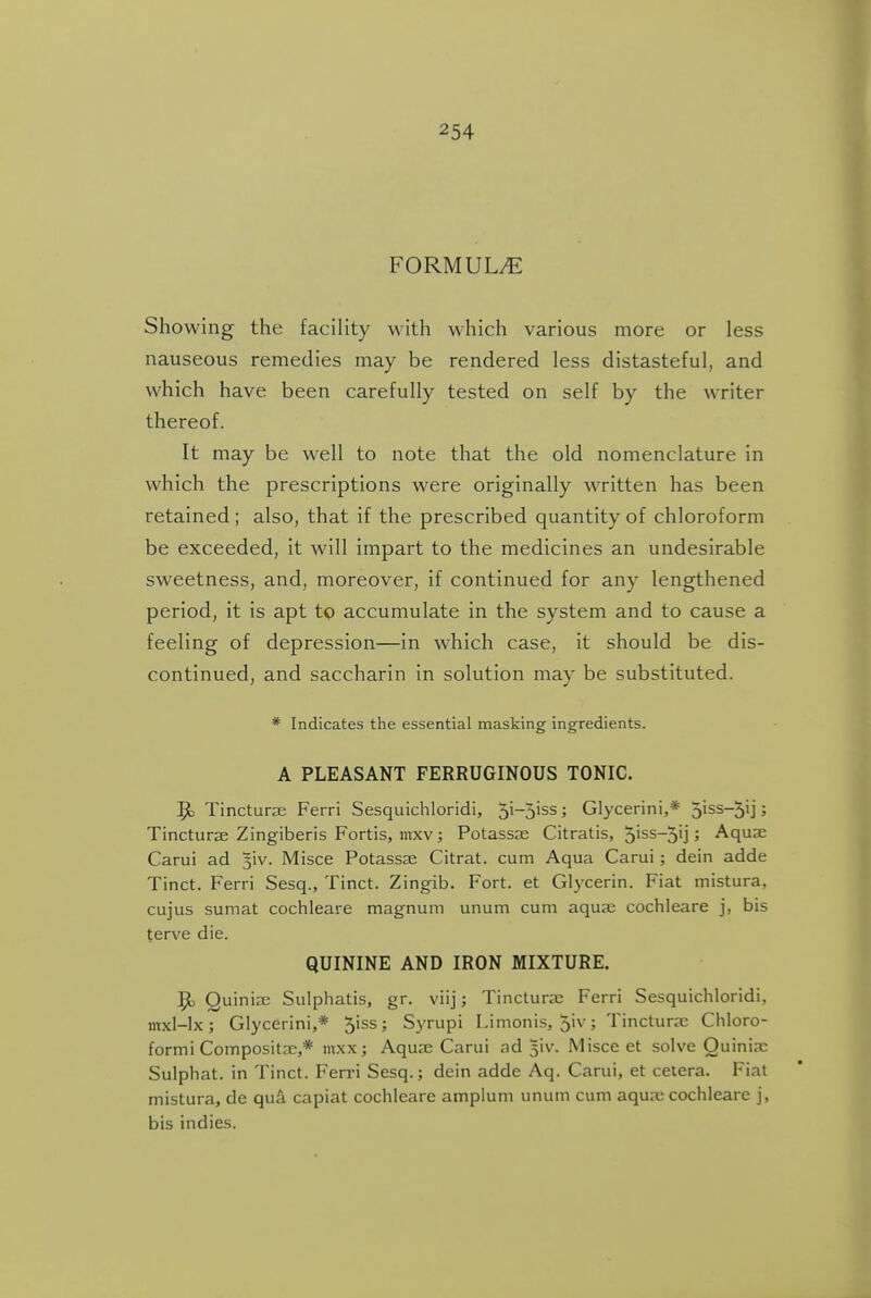 FORMULAE Showing the facility with which various more or less nauseous remedies may be rendered less distasteful, and which have been carefully tested on self by the writer thereof. It may be well to note that the old nomenclature in which the prescriptions were originally written has been retained ; also, that if the prescribed quantity of chloroform be exceeded, it will impart to the medicines an undesirable sweetness, and, moreover, if continued for any lengthened period, it is apt to accumulate in the system and to cause a feeling of depression—in which case, it should be dis- continued, and saccharin in solution may be substituted. * Indicates the essential masking ingredients. A PLEASANT FERRUGINOUS TONIC. ^ Tincturse Ferri Sesquichloridi, 5i~5'ss; Glycerin!,* 5iss-5ij; Tincturae Zingiberis Fortis, mxv; Potassae Citratis, 5iss-5ij; Aquae Carui ad 5iv. Misce Potassae Citrat. cum Aqua Carui; dein adde Tinct. Ferri Sesq., Tinct. Zingib. Fort, et Glycerin. Fiat mistura, cujus sumat cochleare magnum unum cum aquae cochleare j, bis terve die. QUININE AND IRON MIXTURE. ]^ Quiniae Sulphatis, gr. viij; Tincturae Ferri Sesquichloridi, mxl-lx; Glycerini,* 5iss ; Syrupi Limonis, 5iv ; Tincturae Chloro- form i CompositaD,* mxx; Aquae Carui ad 5iv. Misce et solve Quiniae Sulphat. in Tinct. Fen-i Sesq.; dein adde Aq. Carui, et cetera. Fiat mistura, de qui capiat cochleare amplum unum cum aquaicochleare j, bis indies.