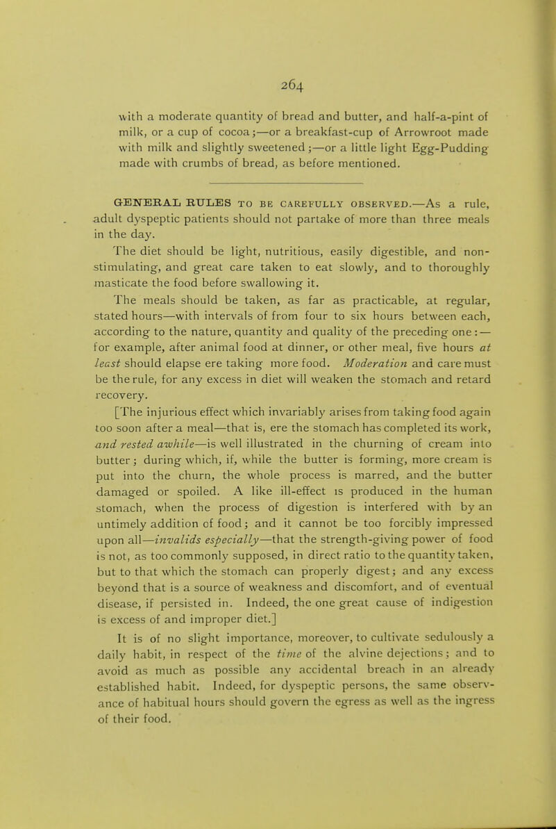 v/'ith a moderate quantity of bread and butter, and half-a-pint of milk, or a cup of cocoa;—or a breakfast-cup of Arrowroot made with milk and slightly sweetened;—or a little light Egg-Pudding made with crumbs of bread, as before mentioned. GENERAL EUIjES to be CAREFULLY OBSERVED.—As a rule, adult dyspeptic patients should not partake of more than three meals in the day. The diet should be light, nutritious, easily digestible, and non- stimulating, and great care taken to eat slowly, and to thoroughly iTiasticate the food before swallowing it. The meals should be taken, as far as practicable, at regular, stated hours—with intervals of from four to six hours between each, according to the nature, quantity and quality of the preceding one: — for example, after animal food at dinner, or other meal, five hours at least should elapse ere taking more food. Moderation and care must be the rule, for any excess in diet will weaken the stomach and retard recovery. [The injurious effect which invariably arises from taking food again too soon after a meal—that is, ere the stomach has completed its work, and rested awhile—is well illustrated in the churning of cream into butter; during which, if, while the butter is forming, more cream is put into the churn, the whole process is marred, and the butter damaged or spoiled. A like ill-effect is produced in the human stomach, when the process of digestion is interfered with by an untimely addition of food; and it cannot be too forcibly impressed upon all—invalids especially—that the strength-giving power of food is not, as too commonly supposed, in direct ratio to the quantity taken, but to that which the stomach can properly digest; and an}- excess beyond that is a source of weakness and discomfort, and of eventual disease, if persisted in. Indeed, the one great cause of indigestion is excess of and improper diet.] It is of no slight importance, moreover, to cultivate sedulously a daily habit, in respect of the time of the alvine dejections : and to avoid as much as possible any accidental breach in an already established habit. Indeed, for dyspeptic persons, the same observ- ance of habitual hours should govern the egress as well as the ingress of their food.