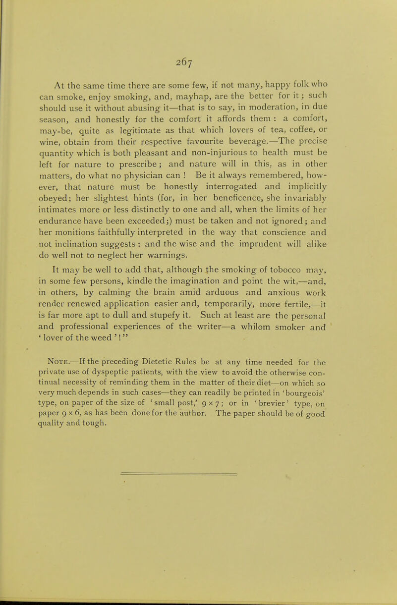 At the same time there are some few, if not many, happy folk who can smoke, enjoy smoking-, and, mayhap, are the better for it; such should use it without abusing it—that is to say, in moderation, in due season, and honestly for the comfort it affords them : a comfort, may-be, quite as legitimate as that which lovers of tea, coffee, or wine, obtain from their respective favourite beverage.—The precise quantity which is both pleasant and non-injurious to health must be left for nature to prescribe; and nature will in this, as in other matters, do v/hat no physician can ! Be it always remembered, how- ever, that nature must be honestly interrogated and implicitly obeyed; her slightest hints (for, in her beneficence, she invariably intimates more or less distinctly to one and all, when the limits of her endurance have been exceeded;) must be taken and not ignored; and her monitions faithfully interpreted in the way that conscience and not inclination suggests : and the wise and the imprudent will alike do well not to neglect her warnings. It may be well to add that, although the smoking of tobocco may, in some few persons, kindle the imagination and point the wit,—and, in others, by calming the brain amid arduous and anxious work render renewed application easier and, temporarily, more fertile,—it is far more apt to dull and stupefy it. Such at least are the personal and professional experiences of the writer—a whilom smoker and ' lover of the weed '! Note.—If the preceding Dietetic Rules be at any time needed for the private use of dyspeptic patients, with the view to avoid the otherwise con- tinual necessity of reminding them in the matter of their diet—on which so very much depends in such cases—they can readily be printed in 'bourgeois' type, on paper of the size of ' small post,' 9x7; or in ' brevier ' type, on paper 9 x 6, as has been done for the author. The paper should be of good quality and tough.