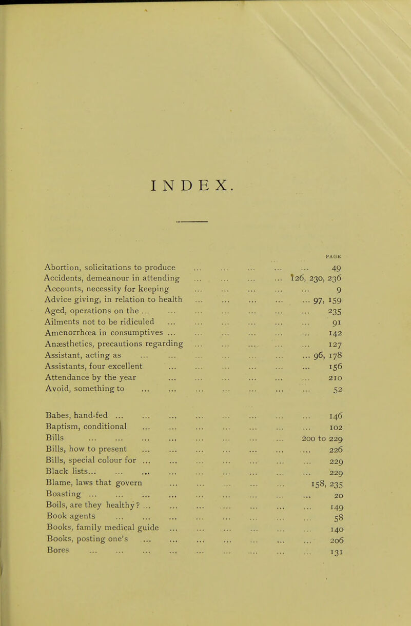 INDEX. PAGE Abortion, solicitations to produce ... ... ... ... ... 49 Accidents, demeanour in attending ... ... ... ... 126,230,236 Accounts, necessity for keeping ... ... ... ... ... 9 Advice giving, in relation to health ... ... ... ... ... 97, 159 Aged, operations on the ... ... ... ... ... ... ... 235 Ailments not to be ridiculed ... ... ... ... ... ... 91 Amenorrhoea in consumptives ... ... ... ... ... ... 142 Anaesthetics, precautions regarding ... ... ... ... ... 127 Assistant, acting as ... ... ... ... ... ... ...96, 178 Assistants, four excellent ... ... ... ... ... ... 156 Attendance by the year ... ... ... ... ... ... 210 Avoid, something to ... ... ... ... ... ... ... 52 Babes, hand-fed ... ... ... ... ... ... ... ... 146 Baptism, conditional ... ... ... ... ... ... ... 102 Bills ... ... ... ... ... ... ... ... 200 to 229 Bills, how to present ... ... ... ... ... ... ... 226 Bills, special colour for ... ... ... ... ... ... ... 229 Black lists... ... ... ... ... ... ... ... ... 229 Blame, laws that govern ... ... ... ... ... 158,235 Boasting ... ... ... ... ... ... ... ... 20 Boils, are they healthy? ... ... ... ... ... ... i^g Book agents ... ... ... ... ... ... ... 58 Books, family medical guide ... ... ... ... ... .. 140 Books, posting one's ... ... ... ... ... ... . 206 Bores ... ... ... ... ... ... j^i