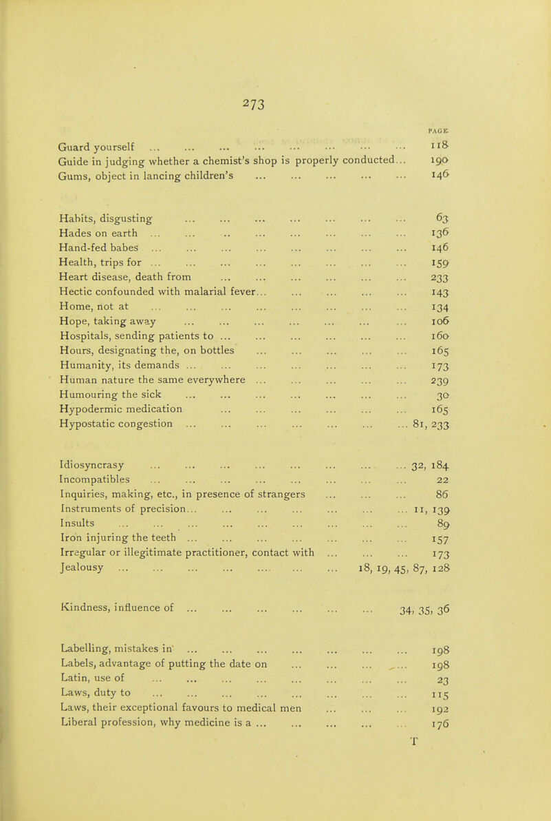 Guard yourself Guide in judging whether a chemist's shop is properly conducted... Gums, object in lancing children's P.\(iK II& 146 Habits, disgusting Hades on earth ... Hand-fed babes ... Health, trips for ... Heart disease, death from Hectic confounded with malarial fever... Home, not at Hope, taking away Hospitals, sending patients to ... Hours, designating the, on bottles Humanity, its demands ... Human nature the same everywhere ... Humouring the sick Hypodermic medication Hypostatic congestion 63 136 146 159 233 143 134 106 160 165 173 239 30 165 • 81, 233 Idiosyncrasy Incompatibles Inquiries, making, etc., in presence of strangers Instruments of precision... Insults Iron injuring the teeth ... Irregular or illegitimate practitioner, contact with Jealousy ... ... ... ... 32, 184 22 86 139 89 157 173 18, 19, 45, 87, 128 Kindness, influence of 34. 35> 36 Labelling, mistakes in Labels, advantage of putting the date on Latin, use of Laws, duty to Laws, their exceptional favours to medical men Liberal profession, why medicine is a ... 198 198 23 5 192 176