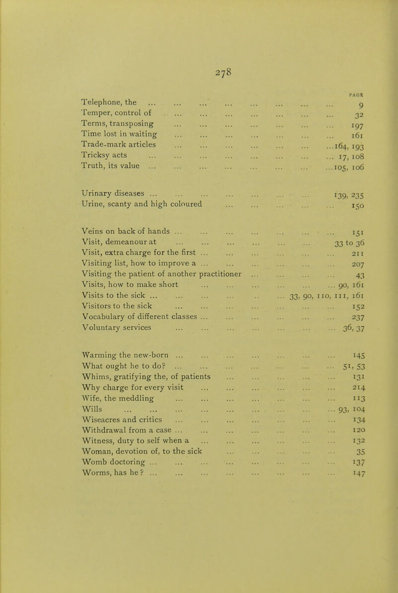 Telephone, the Temper, control of Terms, transposing Time lost in waiting Trade-mark articles Tricksy acts Truth, its value ... Urinary diseases ... ... ... ... ... ... ... 139)235 Urine, scanty and high coloured ... ... ... ... i^o Veins on back of hands ... ... ... ... ... ... ... 151 Visit, demeanour at ... ... ... ... ... ... 33 to 36 Visit, extra charge for the first ... ... ... ... ... ... 211 Visiting list, how to improve a ... ... ... ... ... ... 207 Visiting the patient of another practitioner ... ... ... ... 43 Visits, how to make short ... ... ... ... ... ...90, 161 Visits to th« sick ... ... ... ... .. ... 33,90,110,111,161 Visitors to the sick ... ... ... ... ... ... ... 152 Vocabulary of different classes ... ... ... ... ... ... 237 Voluntary services ... ... ... ... ... ... ... 36,37 Warming the new-born ... ... ... ... ... ... ... 145 What ought he to do? ... 51; 53 Whims, gratifying the, of patients ... ... ... ... ... 131 Why charge for every visit ... ... ... ... ... ... 214 Wife, the meddling ... ... 113 Wills 93, 104 Wiseacres and critics ... ... ... ... ... ... ... I34 Withdrawal from a case ... ... ... ... ... ... ... 120 Witness, duty to self when a ... ... ... ... ... ... 132 Woman, devotion of, to the sick ... ... ... 35 Womb doctoring ... ... ... ... ... ... ... ... 137 Worms, has he? ... ... ... ... ... 147 PAGE 9 32 197 161 ...164, 193 ... 17, 108 ...105, 106