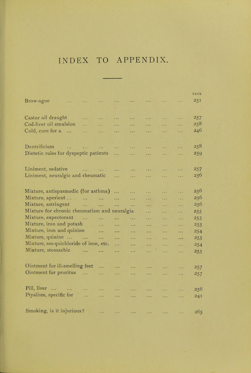 INDEX TO APPENDIX. PAGE Brow-ague ... ... ... ... ... ... ... ••• 251 Castor oil draught ... ... ... ... ... 257 Cod-liver oil emulsion ... ... ... ... ... ... ... 258 Cold, cure for a ... ... ... ... ... ... ... ... 246 Dentrificium ... ... ... ... ... ... ... ... 258 Dietetic rules for dyspeptic patients ... ... ... ... ... 259 Liniment, sedative ... ... ... ... ... ... ... 257 Liniment, neuralgic and rheumatic ... ... ... ... ... 256 Mixture, antispasmodic (for asthma) ... ... ... ... ... 256 Mixture, aperient ... ... ... ... ... ... ... ... 256 Mixture, astringent ... ... ... ... ... ... ... 256 Mixture for chronic rheumatism and neuralgia ... ... ... 255 Mixture, expectorant ... ... ... ... ... ... ... 255 Mixture, iron and potash ... ... ... ... ... ... 255 Mixture, iron and quinine ... ... ... ... ... ... 254 Mixture, quinine ... ... ... ... ... ... ... ... 255 Mixture, ses-quichloride of iron, etc. ... ... ... ... ... 254 Mixture, stomachic ... ... ... ... ... ... ... 255 Ointment for ill-smelling feet ... ... ... ... ... ... 257 Ointment for pruritus ... ... ... ... ... ... ... 257 Pill, liver 256 Ptyalism, specific for ... ... ... ... ... ... ... 241 Smoking, is it injurious? ... ... ... ... ... ... 265