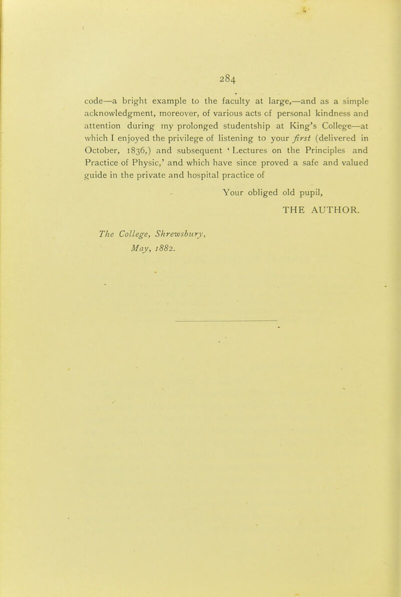 I 284 code—a bright example to the faculty at large,—and as a simple acknowledgment, moreover, of various acts of personal kindness and attention during my prolonged studentship at King's College—at which I enjoyed the privilege of listening to your first (delivered in October, 1836,) and subsequent ' Lectures on the Principles and Practice of Physic,' and which have since proved a safe and valued guide in the private and hospital practice of Your obliged old pupil, THE AUTHOR. The College, Shrewsbury,