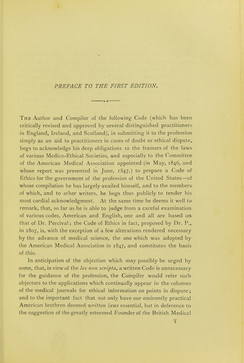 ++ The Author and Compiler of the following Code (which has been critically revised and approved by several distinguished practitioners in England, Ireland, and Scotland), in submitting it to the profession simply as an aid to practitioners in cases of doubt or ethical dispute, begs to acknowledge his deep obligations to the framers of the laws of various Medico-Ethical Societies, and especially to the Committee of the American Medical Association appointed (in May, 1846, and whose report was presented in June, 1847,) prepare a Code of Ethics for the government of the profession of the United States—of whose compilation he has largely availed himself, and to the members of which, and to other writers, he begs thus publicly to tender his most cordial acknowledgment. At the same time he deems it well to remark, that, so far as he is able to judge from a careful examination of various codes, American and English, one and all are based on that of Dr. Percival; the Code of Ethics in fact, proposed by Dr. P., in 1807, is, with the exception of a few alterations rendered necessary by the advance of medical science, the one which was adopted by the American Medical Association in 1847, and constitutes the basis of this. In anticipation of the objection which may possibly be urged by some, that, in view of the lex non scripta, a written Code is unnecessary for the guidance of the profession, the Cornpiler would refer such objectors to the applications which continually appear in the columns of the medical journals for ethical information on points in dispute; and to the important fact that not only have our eminently practical American brethren deemed written laws essential, but in deference to the suggestion of the greatly esteemed Founder of the British Medical T