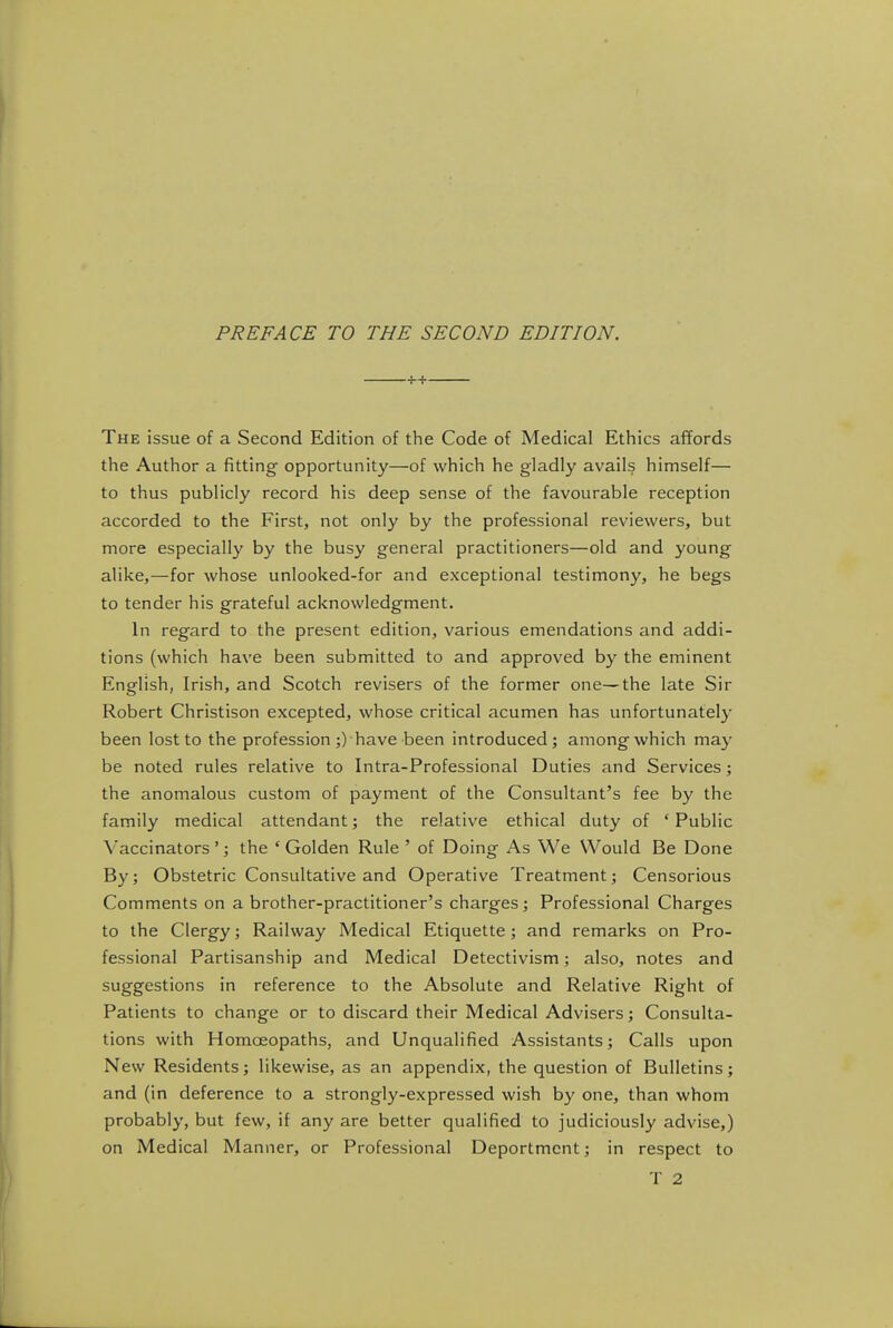 The issue of a Second Edition of the Code of Medical Ethics affords the Author a fitting opportunity—of which he gladly avails himself— to thus publicly record his deep sense of the favourable reception accorded to the First, not only by the professional reviewers, but more especially by the busy general practitioners—old and young alike,—for whose unlooked-for and exceptional testimony, he begs to tender his grateful acknowledgment. In regard to the present edition, various emendations and addi- tions (which have been submitted to and approved by the eminent English, Irish, and Scotch revisers of the former one—the late Sir Robert Christison excepted, whose critical acumen has unfortunately been lost to the profession ;) have been introduced; among which may be noted rules relative to Intra-Professional Duties and Services; the anomalous custom of payment of the Consultant's fee by the family medical attendant; the relative ethical duty of 'Public Vaccinators'; the 'Golden Rule' of Doing As We Would Be Done By; Obstetric Consultative and Operative Treatment; Censorious Comments on a brother-practitioner's charges; Professional Charges to the Clergy; Railway Medical Etiquette; and remarks on Pro- fessional Partisanship and Medical Detectivism; also, notes and suggestions in reference to the Absolute and Relative Right of Patients to change or to discard their Medical Advisers; Consulta- tions with Homoeopaths, and Unqualified Assistants; Calls upon New Residents; likewise, as an appendix, the question of Bulletins; and (in deference to a strongly-expressed wish by one, than whom probably, but few, if any are better qualified to judiciously advise,) on Medical Manner, or Professional Deportment; in respect to T 2