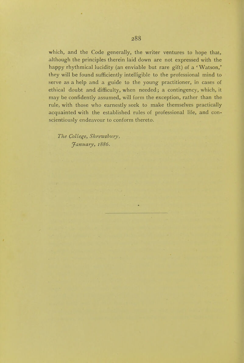 which, and the Code generally, the writer ventures to hope that, although the principles therein laid down are not expressed with the happy rhythmical lucidity (an enviable but rare gift) of a 'Watson,* they will be found sufficiently intelligible to the professional mind to serve as a help and a guide to the young practitioner, in cases of ethical doubt and difficulty, when needed; a contingency, which, it may be confidently assumed, will form the exception, rather than the rule, with those who earnestly seek to make themselves practically acquainted with the established rules of professional life, and con- scientiously endeavour to conform thereto. The College, Shrewsbury, Jayiuary, 1886.