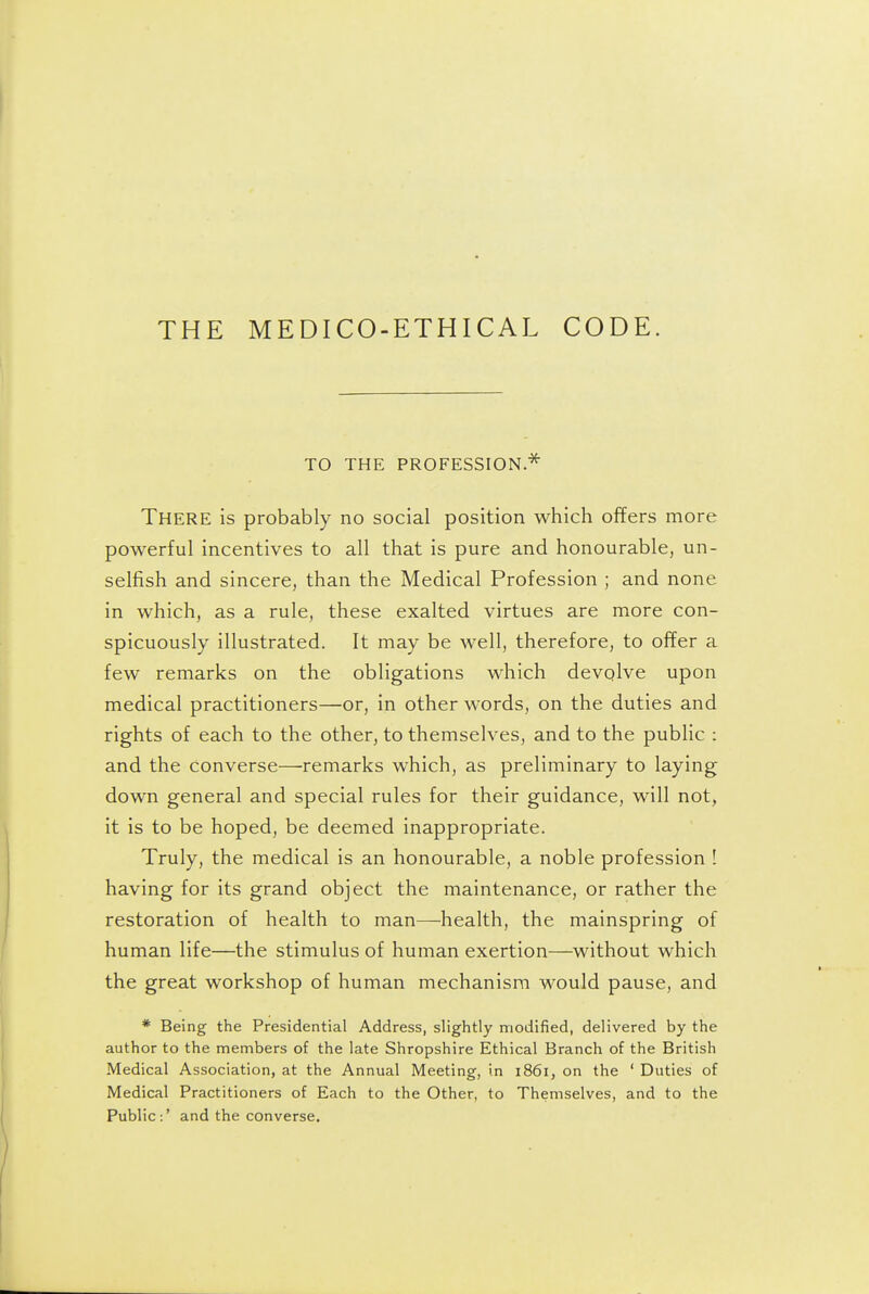 THE MEDICO-ETHICAL CODE. TO THE PROFESSION * There is probably no social position which offers more powerful incentives to all that is pure and honourable, un- selfish and sincere, than the Medical Profession ; and none in which, as a rule, these exalted virtues are more con- spicuously illustrated. It may be well, therefore, to offer a few remarks on the obligations which devolve upon medical practitioners—or, in other words, on the duties and rights of each to the other, to themselves, and to the public : and the converse—remarks which, as preliminary to laying down general and special rules for their guidance, will not, it is to be hoped, be deemed inappropriate. Truly, the medical is an honourable, a noble profession 1 having for its grand object the maintenance, or rather the restoration of health to man—health, the mainspring of human life—the stimulus of human exertion—without which the great workshop of human mechanism would pause, and * Being the Presidential Address, slightly modified, delivered by the author to the members of the late Shropshire Ethical Branch of the British Medical Association, at the Annual Meeting, in 1861, on the ' Duties of Medical Practitioners of Each to the Other, to Themselves, and to the Public:' and the converse.