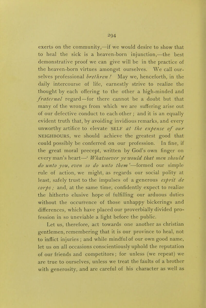 exerts on the community,—if we would desire to show that to heal the sick is a heaven-born injunction,—the best demonstrative proof we can give will be in the practice of the heaven-born virtues amongst ourselves. We call our- selves professional brethren ! May we, henceforth, in the daily intercourse of life, earnestly strive to realize the thought by each offering to the other a high-minded and frate}nal regard—for there cannot be a doubt but that many of the wrongs from which we are suffering arise out of our defective conduct to each other; and it is an equally evident truth that, by avoiding invidious remarks, and every unworthy artifice to elevate SELF at the expense of our NEIGHBOURS, we should achieve the greatest good that could possibly be conferred on our profession. In fine, if the great moral precept, written by God's own finger on every man's heart—' Whatsoever ye tvould that me?i should do unto you, even so do unto them '—formed our simple rule of action, we might, as regards our social polity at least, safely trust to the impulses of a generous esprit de corps; and, at the same time, confidently expect to realize the hitherto elusive hope of fulfilling our arduous duties without the occurrence of those unhappy bickerings and differences, which have placed our proverbially divided pro- fession in so uneviable a light before the public. Let us, therefore, act towards one another as christian gentlemen, remembering that it is our province to heal, not to inflict injuries ; and while mindful of our own good name, let us on all occasions conscientiously uphold the reputation of our friends and competitors; for unless (we repeat) we are true to ourselves, unless we treat the faults of a brother with generosity, and are careful of his character as well as