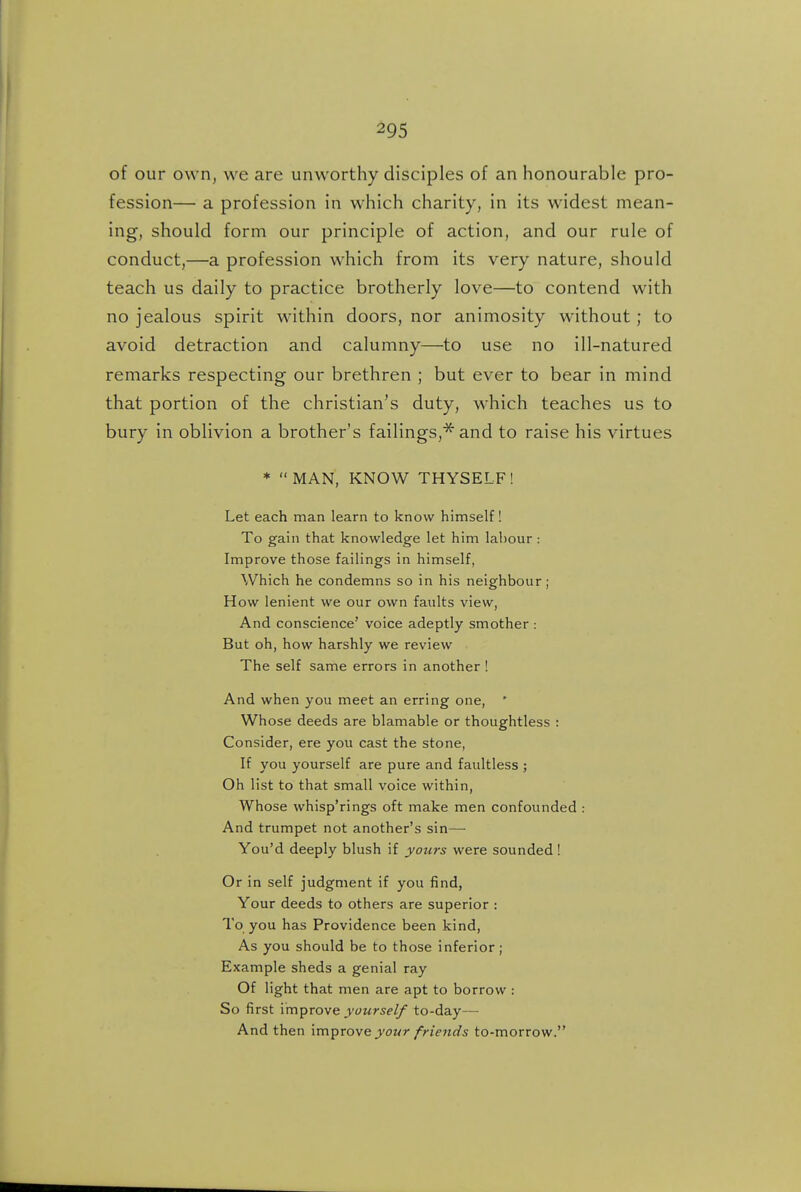 of our own, we are unworthy disciples of an honourable pro- fession— a profession in which charity, in its widest mean- ing, should form our principle of action, and our rule of conduct,—a profession which from its very nature, should teach us daily to practice brotherly love—to contend with no jealous spirit within doors, nor animosity without ; to avoid detraction and calumny—to use no ill-natured remarks respecting our brethren ; but ever to bear in mind that portion of the christian's duty, which teaches us to bury in oblivion a brother's failings,^ and to raise his virtues * MAN, KNOW THYSELF! Let each man learn to know himself! To gain that knowledge let him labour: Improve those failings in himself, Which he condemns so in his neighbour ; How lenient we our own faults view, And conscience' voice adeptly smother : But oh, how harshly we review The self same errors in another ! And when you meet an erring one, Whose deeds are blamable or thoughtless : Consider, ere you cast the stone, If you yourself are pure and faultless ; Oh list to that small voice within, Whose whisp'rings oft make men confounded : And trumpet not another's sin— You'd deeply blush if yours were sounded ! Or in self judgment if you find, Your deeds to others are superior : To you has Providence been kind, As you should be to those inferior; Example sheds a genial ray Of light that men are apt to borrow : So first im^Tove yourself to-day— And then improve jowr friends to-morrow.