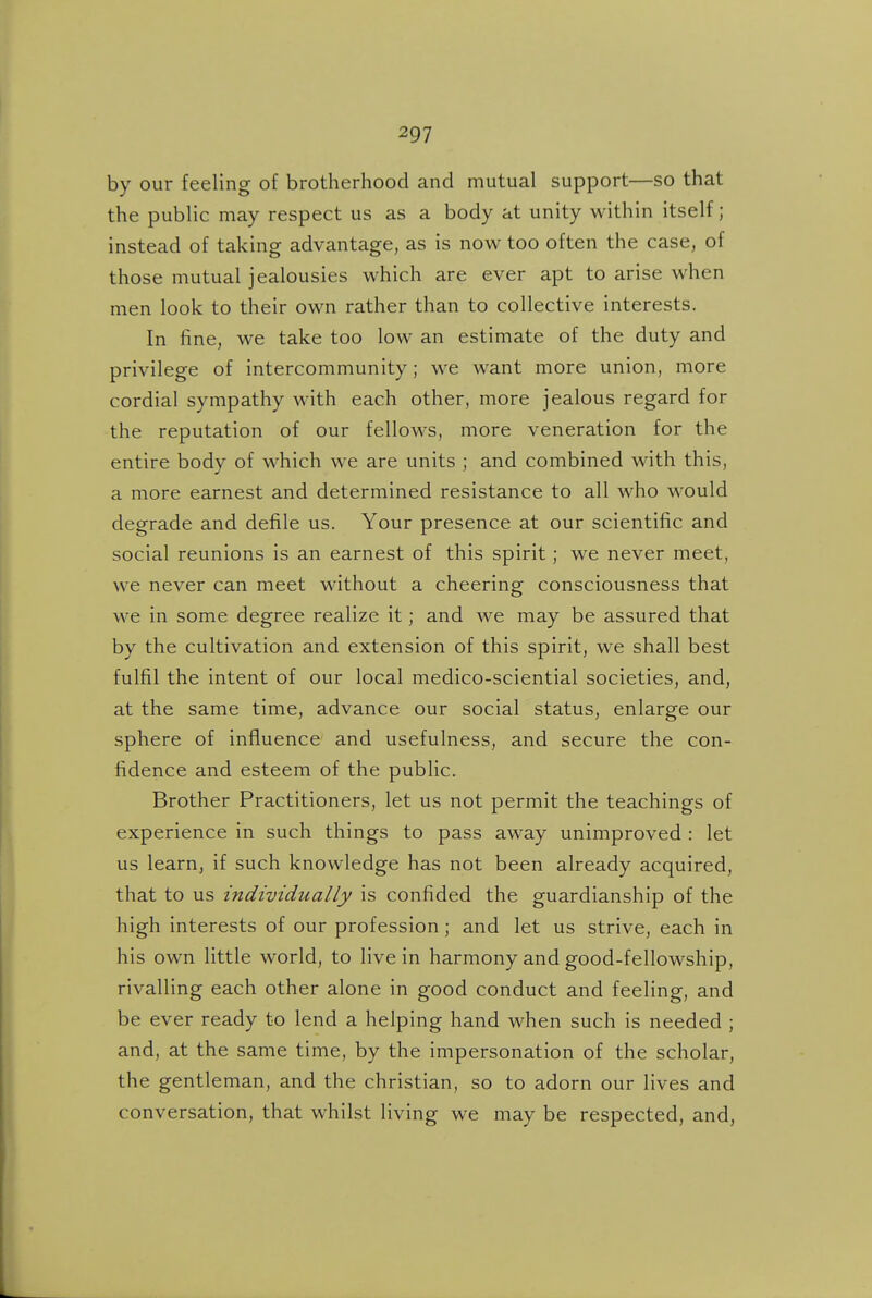 by our feeling of brotherhood and mutual support—so that the public may respect us as a body at unity within itself; instead of taking advantage, as is now too often the case, of those mutual jealousies which are ever apt to arise when men look to their own rather than to collective interests. In fine, we take too low an estimate of the duty and privilege of intercommunity; we want more union, more cordial sympathy with each other, more jealous regard for the reputation of our fellows, more veneration for the entire body of which we are units ; and combined with this, a more earnest and determined resistance to all who would degrade and defile us. Your presence at our scientific and social reunions is an earnest of this spirit; we never meet, we never can meet Mathout a cheering consciousness that we in some degree realize it; and we may be assured that by the cultivation and extension of this spirit, we shall best fulfil the intent of our local medico-sciential societies, and, at the same time, advance our social status, enlarge our sphere of influence and usefulness, and secure the con- fidence and esteem of the public. Brother Practitioners, let us not permit the teachings of experience in such things to pass away unimproved : let us learn, if such knowledge has not been already acquired, that to us individually is confided the guardianship of the high interests of our profession; and let us strive, each in his own little world, to live in harmony and good-fellowship, rivalling each other alone in good conduct and feeling, and be ever ready to lend a helping hand when such is needed ; and, at the same time, by the impersonation of the scholar, the gentleman, and the christian, so to adorn our lives and conversation, that whilst living we may be respected, and,