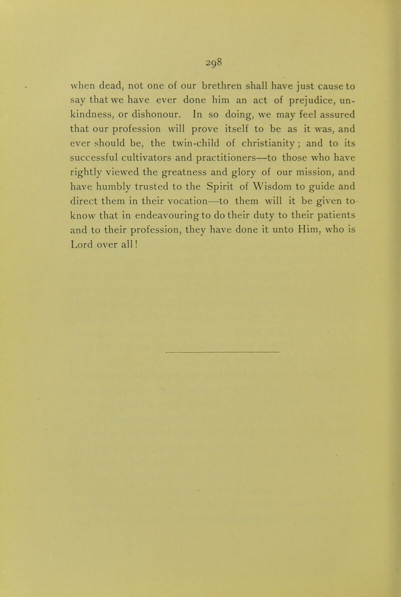 when dead, not one of our brethren shall have just cause to say that we have ever done him an act of prejudice, un- kindness, or dishonour. In so doing, we may feel assured that our profession will prove itself to be as it was, and ever should be, the twin-child of Christianity ; and to its successful cultivators and practitioners—to those who have rightly viewed the greatness and glory of our mission, and have humbly trusted to the Spirit of Wisdom to guide and direct them in their vocation—to them will it be given to know that in endeavouring to do their duty to their patients and to their profession, they have done it unto Him, who is Lord over all!