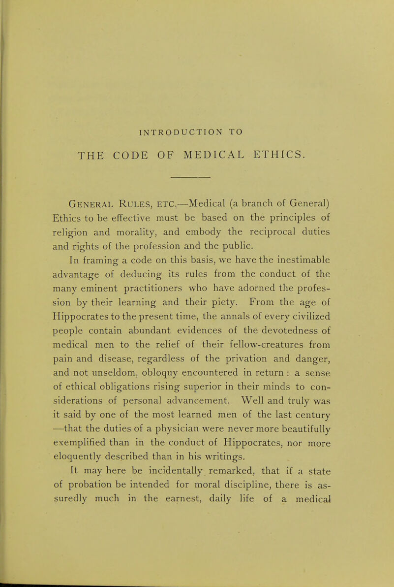 INTRODUCTION TO THE CODE OF MEDICAL ETHICS. General Rules, etc.—Medical (a branch of General) Ethics to be effective must be based on the principles of religion and morality, and embody the reciprocal duties and rights of the profession and the public. In framing a code on this basis, we have the inestimable advantage of deducing its rules from the conduct of the many eminent practitioners who have adorned the profes- sion by their learning and their piety. From the age of Hippocrates to the present time, the annals of every civilized people contain abundant evidences of the devotedness of medical men to the relief of their fellow-creatures from pain and disease, regardless of the privation and danger, and not unseldom, obloquy encountered in return : a sense of ethical obligations rising superior in their minds to con- siderations of personal advancement. Well and truly was it said by one of the most learned men of the last century —that the duties of a physician were never more beautifully exemplified than in the conduct of Hippocrates, nor more eloquently described than in his writings. It may here be incidentally remarked, that if a state of probation be intended for moral discipline, there is as- suredly much in the earnest, daily life of a medical