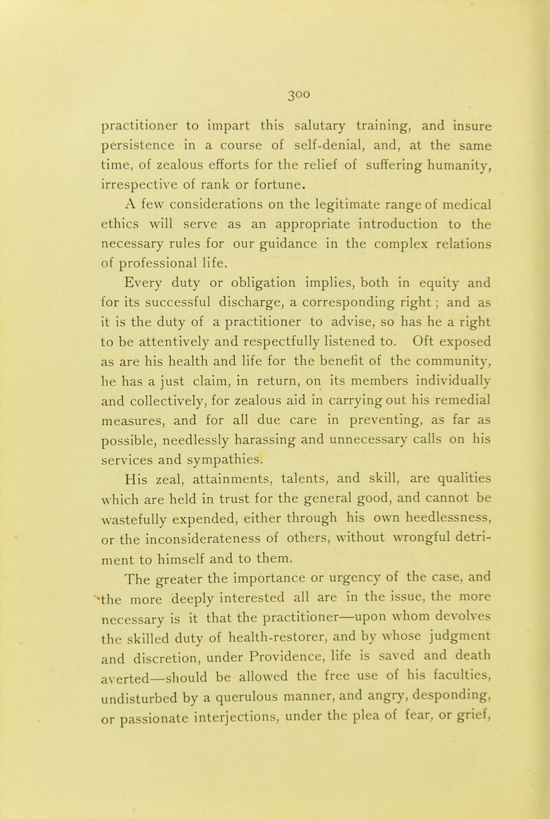 -,00 practitioner to impart this salutary training, and insure persistence in a course of self-denial, and, at the same time, of zealous efforts for the relief of suffering humanity, irrespective of rank or fortune. A few considerations on the legitimate range of medical ethics will serve as an appropriate introduction to the necessary rules for our guidance in the complex relations of professional life. Every duty or obligation implies, both in equity and for its successful discharge, a corresponding right; and as it is the duty of a practitioner to advise, so has he a right to be attentively and respectfully listened to. Oft exposed as are his health and life for the benefit of the community, he has a just claim, in return, on its members individually and collectively, for zealous aid in carrying out his remedial measures, and for all due care in preventing, as far as possible, needlessly harassing and unnecessary calls on his services and sympathies. His zeal, attainments, talents, and skill, are qualities which are held in trust for the general good, and cannot be wastefuUy expended, either through his own heedlessness, or the inconsiderateness of others, without wrongful detri- ment to himself and to them. The greater the importance or urgency of the case, and *the more deeply interested all are in the issue, the more necessary is it that the practitioner—upon whom devolves the skilled duty of health-restorer, and by whose judgment and discretion, under Providence, life is saved and death averted—should be allowed the free use of his faculties, undisturbed by a querulous manner, and angry, desponding, or passionate interjections, under the plea of fear, or grief,