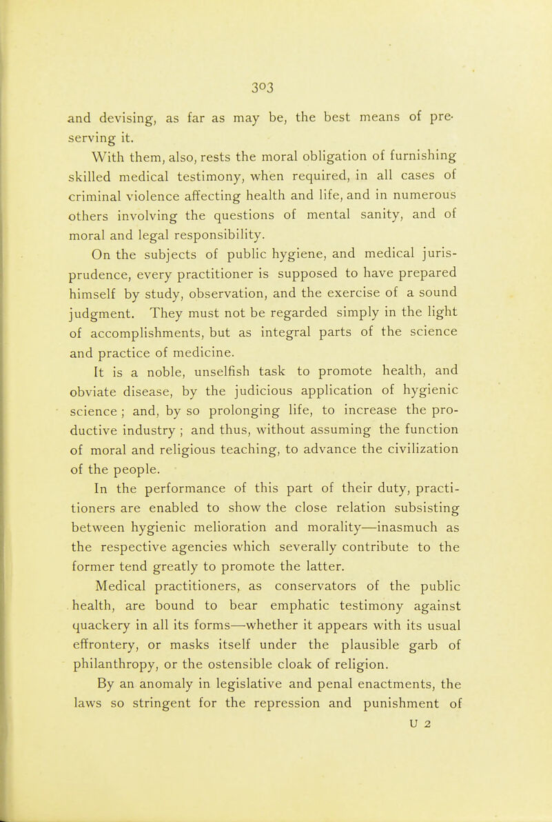 and devising, as far as may be, the best means of pre- serving it. With them, also, rests the moral obligation of furnishing skilled medical testimony, when required, in all cases of criminal violence affecting health and life, and in numerous others involving the questions of mental sanity, and of moral and legal responsibility. On the subjects of public hygiene, and medical juris- prudence, every practitioner is supposed to have prepared himself by study, observation, and the exercise of a sound judgment. They must not be regarded simply in the light of accomplishments, but as integral parts of the science and practice of medicine. It is a noble, unselfish task to promote health, and obviate disease, by the judicious application of hygienic science ; and, by so prolonging life, to increase the pro- ductive industry ; and thus, without assuming the function of moral and religious teaching, to advance the civilization of the people. In the performance of this part of their duty, practi- tioners are enabled to show the close relation subsisting between hygienic melioration and morality—inasmuch as the respective agencies which severally contribute to the former tend greatly to promote the latter. Medical practitioners, as conservators of the public health, are bound to bear emphatic testimony against quackery in all its forms—whether it appears with its usual effrontery, or masks itself under the plausible garb of philanthropy, or the ostensible cloak of religion. By an anomaly in legislative and penal enactments, the laws so stringent for the repression and punishment of U 2