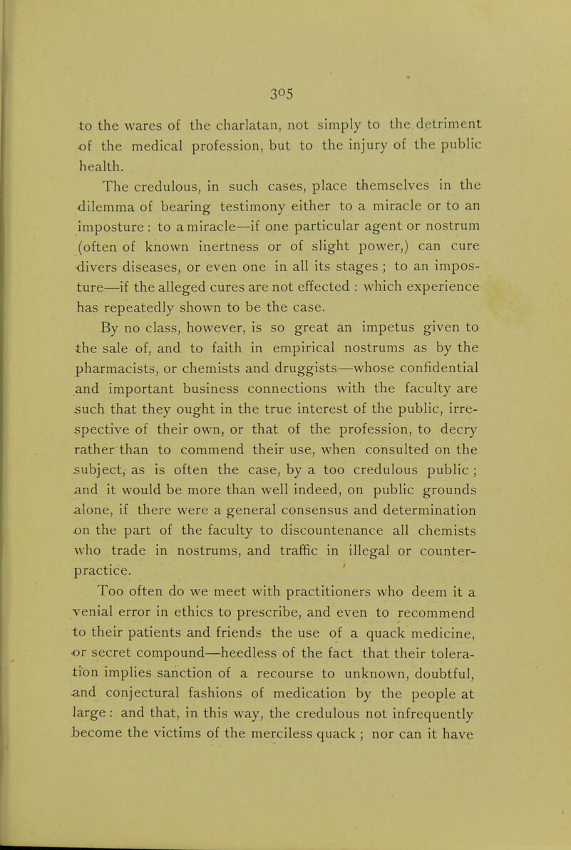 to the wares of the charlatan, not simply to the detriment of the medical profession, but to the injury of the public health. The credulous, in such cases, place themselves in the dilemma of bearing testimony either to a miracle or to an imposture: to a miracle—if one particular agent or nostrum (often of known inertness or of slight power,) can cure •divers diseases, or even one in all its stages ; to an impos- ture—if the alleged cures are not effected : which experience has repeatedly shown to be the case. By no class, however, is so great an impetus given to the sale of, and to faith in empirical nostrums as by the pharmacists, or chemists and druggists—whose confidential and important business connections with the faculty are such that they ought in the true interest of the public, irre- spective of their own, or that of the profession, to decry rather than to commend their use, when consulted on the .subject, as is often the case, by a too credulous public ; and it would be more than well indeed, on public grounds alone, if there were a general consensus and determination on the part of the faculty to discountenance all chemists who trade in nostrums, and traffic in illegal or counter- practice. Too often do we meet with practitioners who deem it a venial error in ethics to prescribe, and even to recommend to their patients and friends the use of a quack medicine, -or secret compound—heedless of the fact that their tolera- tion implies sanction of a recourse to unknown, doubtful, and conjectural fashions of medication by the people at large : and that, in this way, the credulous not infrequently become the victims of the merciless quack ; nor can it have