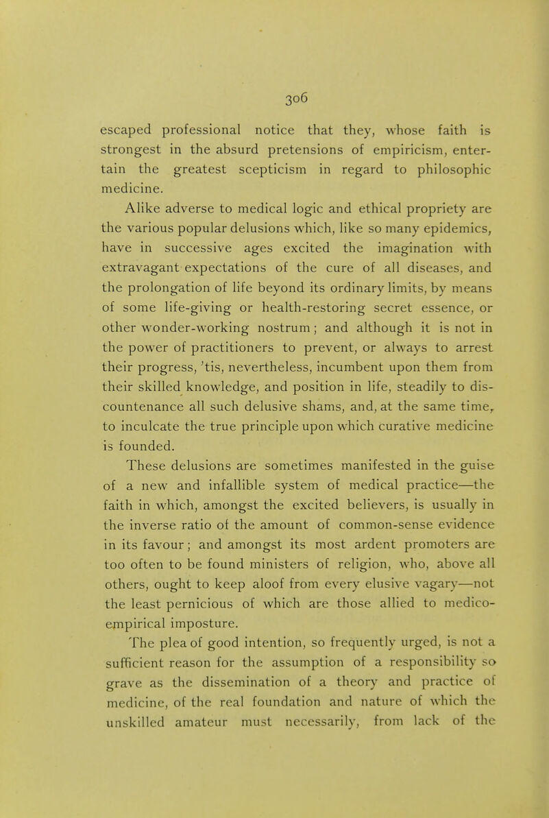 escaped professional notice that they, whose faith is strongest in the absurd pretensions of empiricism, enter- tain the greatest scepticism in regard to philosophic medicine. Alike adverse to medical logic and ethical propriety are the various popular delusions which, like so many epidemics, have in successive ages excited the imagination with extravagant expectations of the cure of all diseases, and the prolongation of life beyond its ordinary limits, by means of some life-giving or health-restoring secret essence, or other wonder-working nostrum; and although it is not in the power of practitioners to prevent, or always to arrest their progress, 'tis, nevertheless, incumbent upon them from their skilled knowledge, and position in life, steadily to dis- countenance all such delusive shams, and, at the same time,, to inculcate the true principle upon which curative medicine is founded. These delusions are sometimes manifested in the guise of a new and infallible system of medical practice—the faith in which, amongst the excited believers, is usually in the inverse ratio of the amount of common-sense evidence in its favour; and amongst its most ardent promoters are too often to be found ministers of religion, who, above all others, ought to keep aloof from every elusive vagary—not the least pernicious of which are those allied to medico- ernpirical imposture. The plea of good intention, so frequently urged, is not a sufficient reason for the assumption of a responsibility so grave as the dissemination of a theory and practice of medicine, of the real foundation and nature of which the unskilled amateur must necessarily, from lack of the