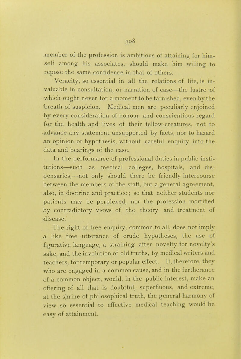 member of the profession is ambitious of attaining for him- self among his associates, should make him wiUing to repose the same confidence in that of others. Veracity, so essential in all the relations of life, is in- valuable in consultation, or narration of case—the lustre of which ought never for a moment to be tarnished, even by the breath of suspicion. Medical men are peculiarly enjoined by every consideration of honour and conscientious regard for the health and lives of their fellow-creatures, not to advance any statement unsupported by facts, nor to hazard an opinion or hypothesis, without careful enquiry into the data and bearings of the case. In the performance of professional duties in public insti- tutions—such as medical colleges, hospitals, and dis- pensaries,—not only should there be friendly intercourse between the members of the staff, but a general agreement, also, in doctrine and practice; so that neither students nor patients may be perplexed, nor the profession mortified by contradictory views of the theory and treatment of disease. The right of free enquiry, common to all, does not imply a like free utterance of crude hypotheses, the use of figurative language, a straining after novelty for novelty's sake, and the involution of old truths, by medical writers and teachers, for temporary or popular effect. If, therefore, they who are engaged in a common cause, and in the furtherance of a common object, would, in the public interest, make an offering of all that is doubtful, superfluous, and extreme, at the shrine of philosophical truth, the general harmony of view so essential to effective medical teaching would be easy of attainment.