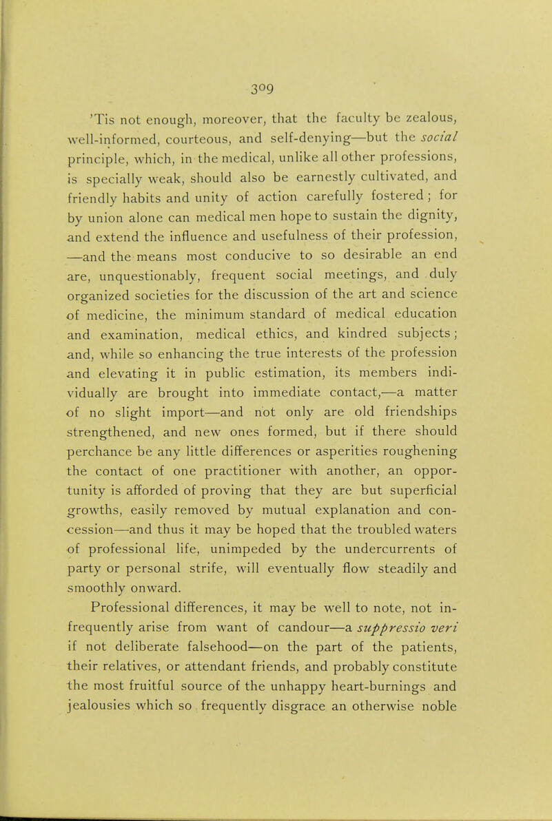 'Tis not enough, moreover, that the faculty be zealous, well-informed, courteous, and self-denying—but the social principle, which, in the medical, unlike all other professions, is specially weak, should also be earnestly cultivated, and friendly habits and unity of action carefully fostered ; for by union alone can medical men hope to sustain the dignity, and extend the influence and usefulness of their profession, —and the means most conducive to so desirable an end are, unquestionably, frequent social meetings, and duly organized societies for the discussion of the art and science of medicine, the minimum standard of medical education and examination, medical ethics, and kindred subjects; and, while so enhancing the true interests of the profession and elevating it in public estimation, its members indi- vidually are brought into immediate contact,—a matter of no slight import—and not only are old friendships strengthened, and new ones formed, but if there should perchance be any little differences or asperities roughening the contact of one practitioner with another, an oppor- tunity is afforded of proving that they are but superficial growths, easily removed by mutual explanation and con- cession—and thus it may be hoped that the troubled waters of professional life, unimpeded by the undercurrents of party or personal strife, will eventually flow steadily and smoothly onward. Professional differences, it may be well to note, not in- frequently arise from want of candour—a suppressio veri if not deliberate falsehood—on the part of the patients, their relatives, or attendant friends, and probably constitute the most fruitful source of the unhappy heart-burnings and jealousies which so frequently disgrace an otherwise noble