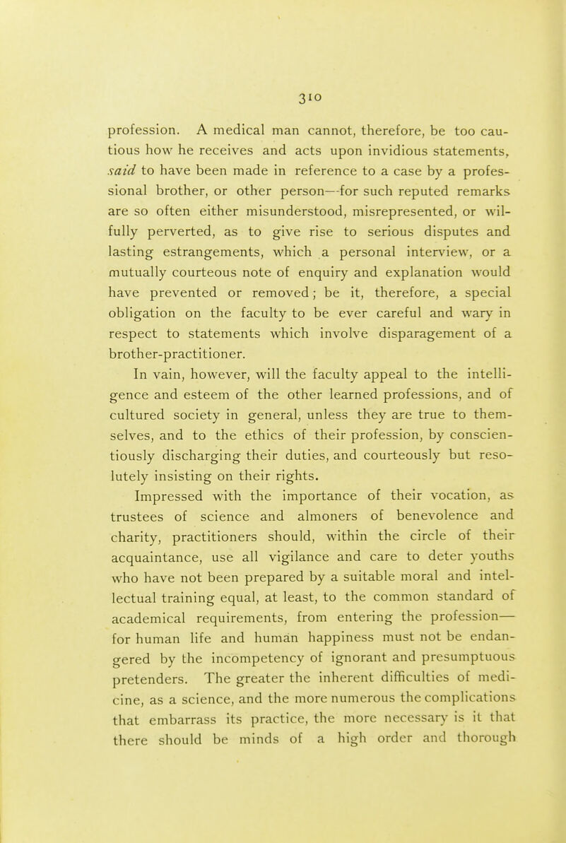 3IO profession. A medical man cannot, therefore, be too cau- tious how he receives and acts upon invidious statements, said to have been made in reference to a case by a profes- sional brother, or other person—for such reputed remarks are so often either misunderstood, misrepresented, or wil- fully perverted, as to give rise to serious disputes and lasting estrangements, which a personal interview, or a mutually courteous note of enquiry and explanation would have prevented or removed; be it, therefore, a special obligation on the faculty to be ever careful and wary in respect to statements which involve disparagement of a brother-practitioner. In vain, however, will the faculty appeal to the intelli- gence and esteem of the other learned professions, and of cultured society in general, unless they are true to them- selves, and to the ethics of their profession, by conscien- tiously discharging their duties, and courteously but reso- lutely insisting on their rights. Impressed with the importance of their vocation, as trustees of science and almoners of benevolence and charity, practitioners should, within the circle of their acquaintance, use all vigilance and care to deter youths who have not been prepared by a suitable moral and intel- lectual training equal, at least, to the common standard of academical requirements, from entering the profession— for human life and human happiness must not be endan- gered by the incompetency of ignorant and presumptuous pretenders. The greater the inherent difficulties of medi- cine, as a science, and the more numerous the complications that embarrass its practice, the more necessary is it that there should be minds of a high order and thorough