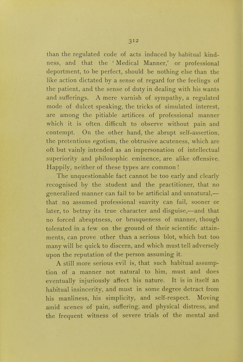 than the regulated code of acts induced by habitual kind- ness, and that the ' Medical Manner/ or professional deportment, to be perfect, should be nothing else than the like action dictated by a sense of regard for the feelings of the patient, and the sense of duty in dealing with his wants and sufferings. A mere varnish of sympathy, a regulated mode of dulcet speaking, the tricks of simulated interest, are among the pitiable artifices of professional manner which it is often difficult to observe without pain and contempt. On the other hand, the abrupt self-assertion, the pretentious egotism, the obtrusive acuteness, which are oft but vainly intended as an impersonation of intellectual superiority and philosophic eminence, are alike oflFensive. Happily, neither of these types are common ! The unquestionable fact cannot be too early and clearly recognised by the student and the practitioner, that no generalized manner can fail to be artificial and unnatural,— that nq assumed professional suavity can fail, sooner or later, to betray its true character and disguise,—and that no forced abruptness, or brusqueness of manner, though tolerated in a few on the ground of their scientific attain- ments, can prove other than a serious blot, which but too many will be quick to discern, and which must tell adversely upon the reputation of the person assuming it. A still more serious evil is, that such habitual assump- tion of a manner not natural to him, must and does eventually injuriously affect his nature. It is in itself an habitual insincerity, and must in some degree detract from his manliness, his simplicity, and self-respect. Moving amid scenes of pain, suffering, and physical distress, and the frequent witness of severe trials of the mental and