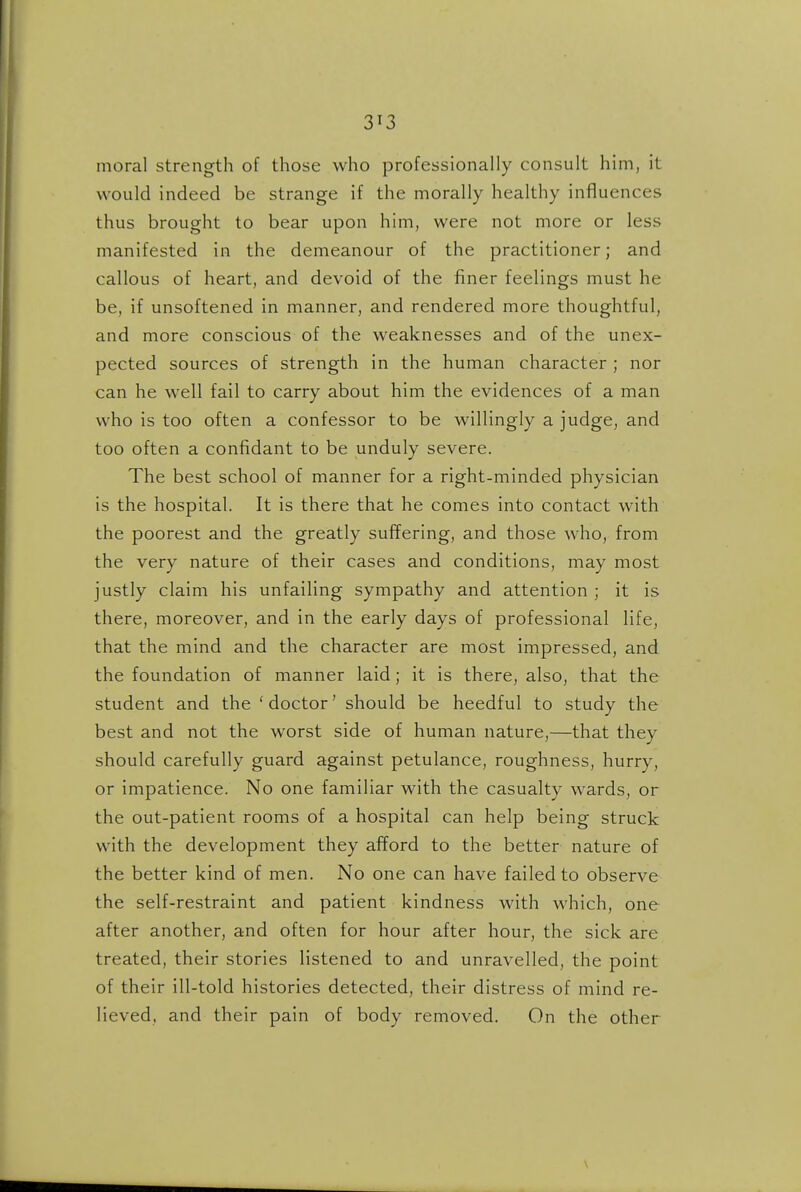 moral strength of those who professionally consult him, it would indeed be strange if the morally healthy influences thus brought to bear upon him, were not more or less manifested in the demeanour of the practitioner; and callous of heart, and devoid of the finer feelings must he be, if unsoftened in manner, and rendered more thoughtful, and more conscious of the weaknesses and of the unex- pected sources of strength in the human character ; nor can he well fail to carry about him the evidences of a man who is too often a confessor to be willingly a judge, and too often a confidant to be unduly severe. The best school of manner for a right-minded physician is the hospital. It is there that he comes into contact with the poorest and the greatly suffering, and those who, from the very nature of their cases and conditions, may most justly claim his unfailing sympathy and attention ; it is there, moreover, and in the early days of professional life, that the mind and the character are most impressed, and the foundation of manner laid; it is there, also, that the student and the 'doctor' should be heedful to study the best and not the worst side of human nature,—that they should carefully guard against petulance, roughness, hurry, or impatience. No one familiar with the casualty wards, or the out-patient rooms of a hospital can help being struck with the development they afford to the better nature of the better kind of men. No one can have failed to observe the self-restraint and patient kindness with which, one after another, and often for hour after hour, the sick are treated, their stories listened to and unravelled, the point of their ill-told histories detected, their distress of mind re- lieved, and their pain of body removed. On the other